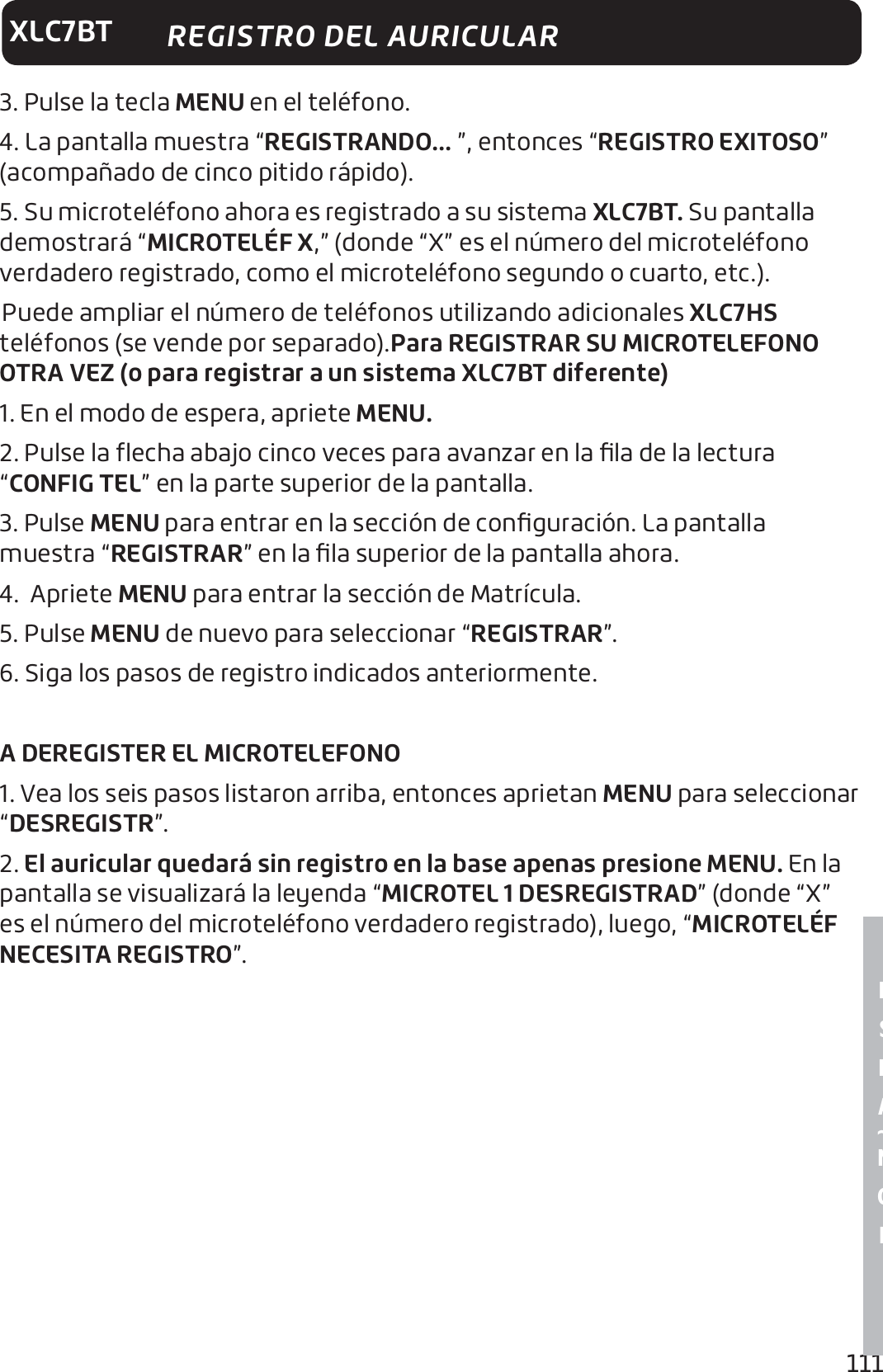 111E S P A ~ N O LXLC7BT REGISTRO DEL AURICULAR3. Pulse la tecla MENU en el teléfono.4. La pantalla muestra “REGISTRANDO... ”, entonces “REGISTRO EXITOSO” (acompañado de cinco pitido rápido).5. Su microteléfono ahora es registrado a su sistema XLC7BT. Su pantalla demostrará “MICROTELÉF X,” (donde “X” es el número del microteléfono verdadero registrado, como el microteléfono segundo o cuarto, etc.). Puede ampliar el número de teléfonos utilizando adicionales XLC7HS teléfonos (se vende por separado).Para REGISTRAR SU MICROTELEFONO OTRA VEZ (o para registrar a un sistema XLC7BT diferente)1. En el modo de espera, apriete MENU. 2. Pulse la ﬂecha abajo cinco veces para avanzar en la ﬁla de la lectura “CONFIG TEL” en la parte superior de la pantalla.3. Pulse MENU para entrar en la sección de conﬁguración. La pantalla muestra “REGISTRAR” en la ﬁla superior de la pantalla ahora.4.  Apriete MENU para entrar la sección de Matrícula. 5. Pulse MENU de nuevo para seleccionar “REGISTRAR”.6. Siga los pasos de registro indicados anteriormente.A DEREGISTER EL MICROTELEFONO1. Vea los seis pasos listaron arriba, entonces aprietan MENU para seleccionar “DESREGISTR”. 2. El auricular quedará sin registro en la base apenas presione MENU. En la pantalla se visualizará la leyenda “MICROTEL 1 DESREGISTRAD” (donde “X” es el número del microteléfono verdadero registrado), luego, “MICROTELÉF NECESITA REGISTRO”.