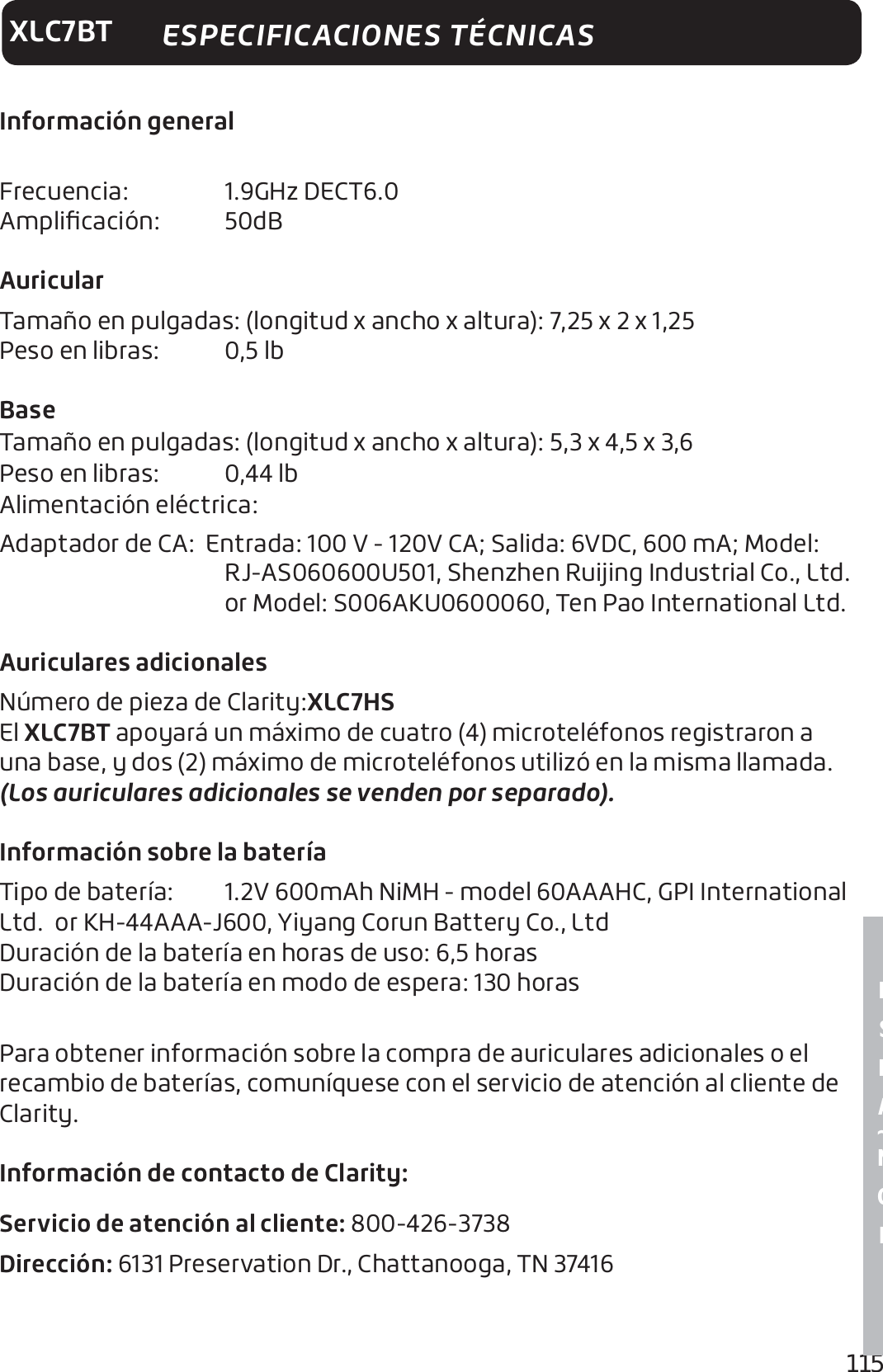 115E S P A ~ N O LXLC7BTInformación general Frecuencia:   1.9GHz DECT6.0 Ampliﬁcación:   50dB Auricular Tamaño en pulgadas: (longitud x ancho x altura): 7,25 x 2 x 1,25 Peso en libras:   0,5 lbBaseTamaño en pulgadas: (longitud x ancho x altura): 5,3 x 4,5 x 3,6Peso en libras:   0,44 lbAlimentación eléctrica: Adaptador de CA:  Entrada: 100 V - 120V CA; Salida: 6VDC, 600 mA; Model: RJ-AS060600U501, Shenzhen Ruijing Industrial Co., Ltd. or Model: S006AKU0600060, Ten Pao International Ltd.Auriculares adicionalesNúmero de pieza de Clarity:XLC7HS  El XLC7BT apoyará un máximo de cuatro (4) microteléfonos registraron a una base, y dos (2) máximo de microteléfonos utilizó en la misma llamada.  (Los auriculares adicionales se venden por separado).Información sobre la bateríaTipo de batería:   1.2V 600mAh NiMH - model 60AAAHC, GPI International Ltd.  or KH-44AAA-J600, Yiyang Corun Battery Co., Ltd Duración de la batería en horas de uso: 6,5 horas Duración de la batería en modo de espera: 130 horas Para obtener información sobre la compra de auriculares adicionales o el recambio de baterías, comuníquese con el servicio de atención al cliente de Clarity.Información de contacto de Clarity:Servicio de atención al cliente: 800-426-3738Dirección: 6131 Preservation Dr., Chattanooga, TN 37416ESPECIFICACIONES TÉCNICAS