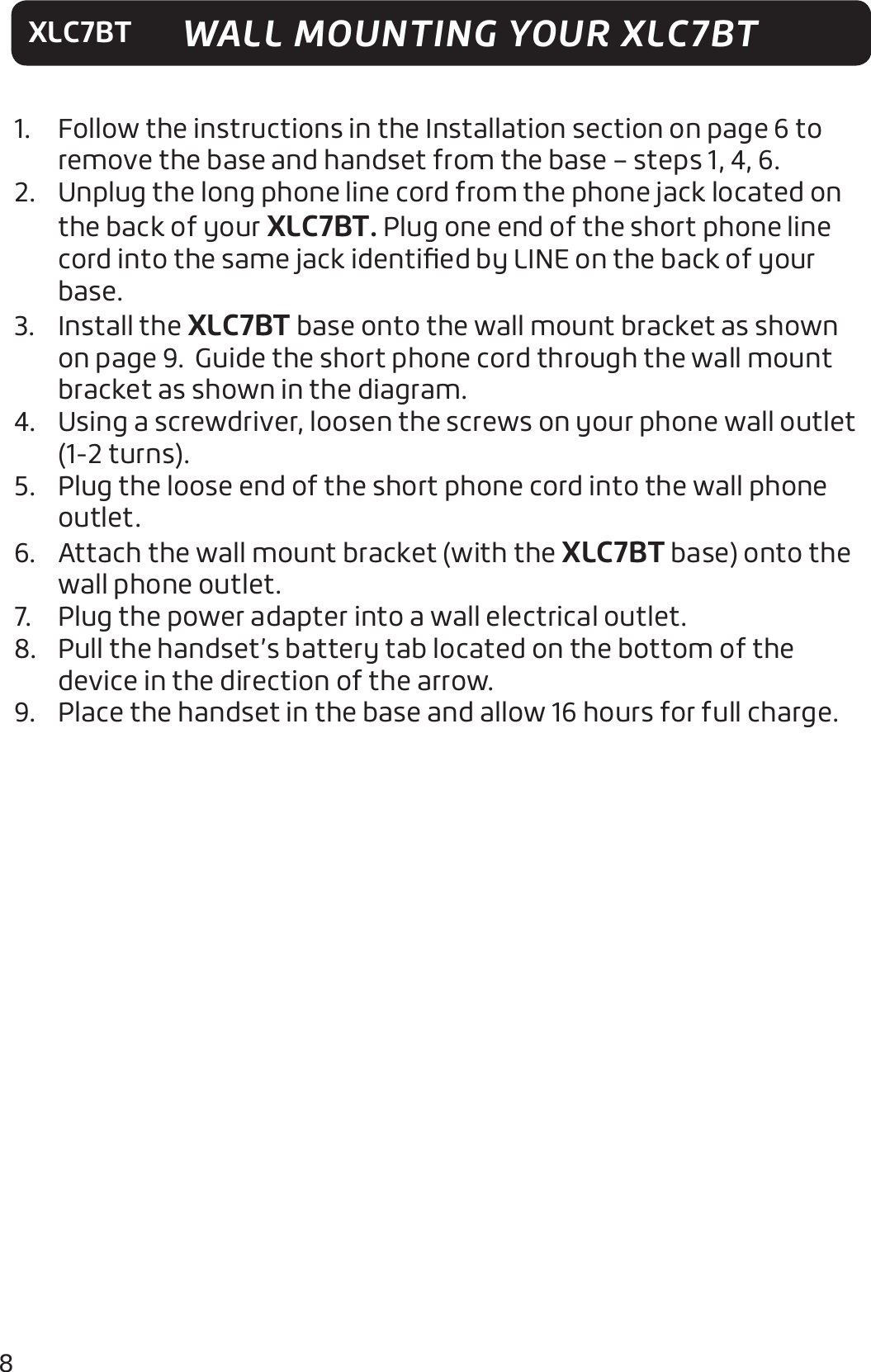 8XLC7BT1.  Follow the instructions in the Installation section on page 6 to remove the base and handset from the base – steps 1, 4, 6.2.  Unplug the long phone line cord from the phone jack located on the back of your XLC7BT. Plug one end of the short phone line cord into the same jack identiﬁed by LINE on the back of your base.3. Install the XLC7BT base onto the wall mount bracket as shown on page 9.  Guide the short phone cord through the wall mount bracket as shown in the diagram.4.  Using a screwdriver, loosen the screws on your phone wall outlet (1-2 turns).5.  Plug the loose end of the short phone cord into the wall phone outlet.6.  Attach the wall mount bracket (with the XLC7BT base) onto the wall phone outlet.7.  Plug the power adapter into a wall electrical outlet.8.  Pull the handset’s battery tab located on the bottom of the device in the direction of the arrow.9.  Place the handset in the base and allow 16 hours for full charge.WALL MOUNTING YOUR XLC7BT