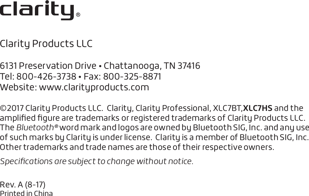 Clarity Products LLC6131 Preservation Drive • Chattanooga, TN 37416Tel: 800-426-3738 • Fax: 800-325-8871Website: www.clarityproducts.com©2017 Clarity Products LLC.  Clarity, Clarity Professional, XLC7BT,XLC7HS and the ampliﬁed ﬁgure are trademarks or registered trademarks of Clarity Products LLC.The Bluetooth® word mark and logos are owned by Bluetooth SIG, Inc. and any use of such marks by Clarity is under license.  Clarity is a member of Bluetooth SIG, Inc.  Other trademarks and trade names are those of their respective owners. Speciﬁcations are subject to change without notice. Rev. A (8-17)Printed in China