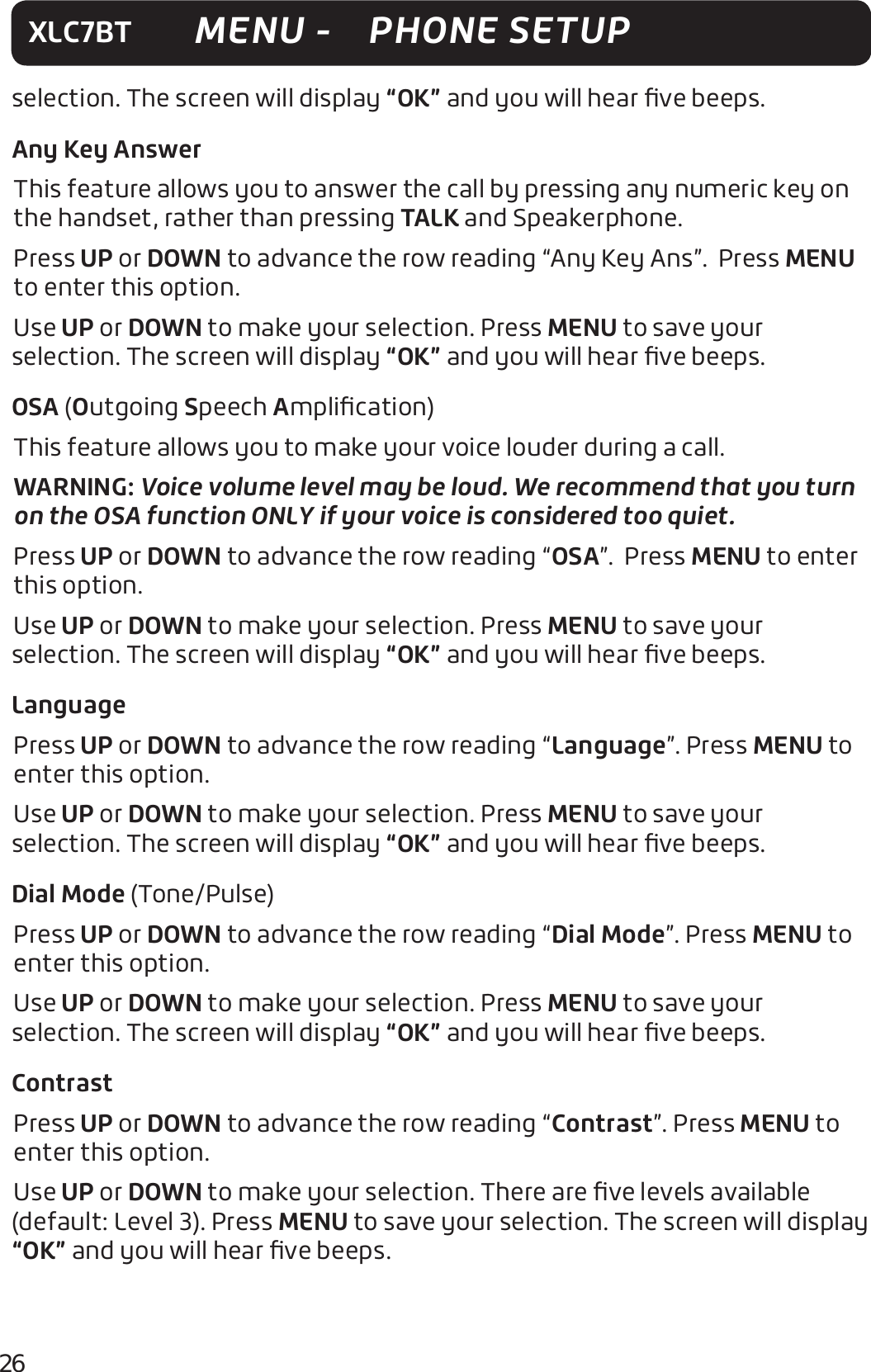 26XLC7BT MENU -   PHONE SETUPselection. The screen will display “OK” and you will hear ﬁve beeps.Any Key AnswerThis feature allows you to answer the call by pressing any numeric key on the handset, rather than pressing TALK and Speakerphone. Press UP or DOWN to advance the row reading “Any Key Ans”.  Press MENU to enter this option.Use UP or DOWN to make your selection. Press MENU to save your selection. The screen will display “OK” and you will hear ﬁve beeps.OSA (Outgoing Speech Ampliﬁcation)This feature allows you to make your voice louder during a call. WARNING: Voice volume level may be loud. We recommend that you turn on the OSA function ONLY if your voice is considered too quiet. Press UP or DOWN to advance the row reading “OSA”.  Press MENU to enter this option.Use UP or DOWN to make your selection. Press MENU to save your selection. The screen will display “OK” and you will hear ﬁve beeps.LanguagePress UP or DOWN to advance the row reading “Language”. Press MENU to enter this option.Use UP or DOWN to make your selection. Press MENU to save your selection. The screen will display “OK” and you will hear ﬁve beeps. Dial Mode (Tone/Pulse)Press UP or DOWN to advance the row reading “Dial Mode”. Press MENU to enter this option.Use UP or DOWN to make your selection. Press MENU to save your selection. The screen will display “OK” and you will hear ﬁve beeps.ContrastPress UP or DOWN to advance the row reading “Contrast”. Press MENU to enter this option.Use UP or DOWN to make your selection. There are ﬁve levels available (default: Level 3). Press MENU to save your selection. The screen will display “OK” and you will hear ﬁve beeps.