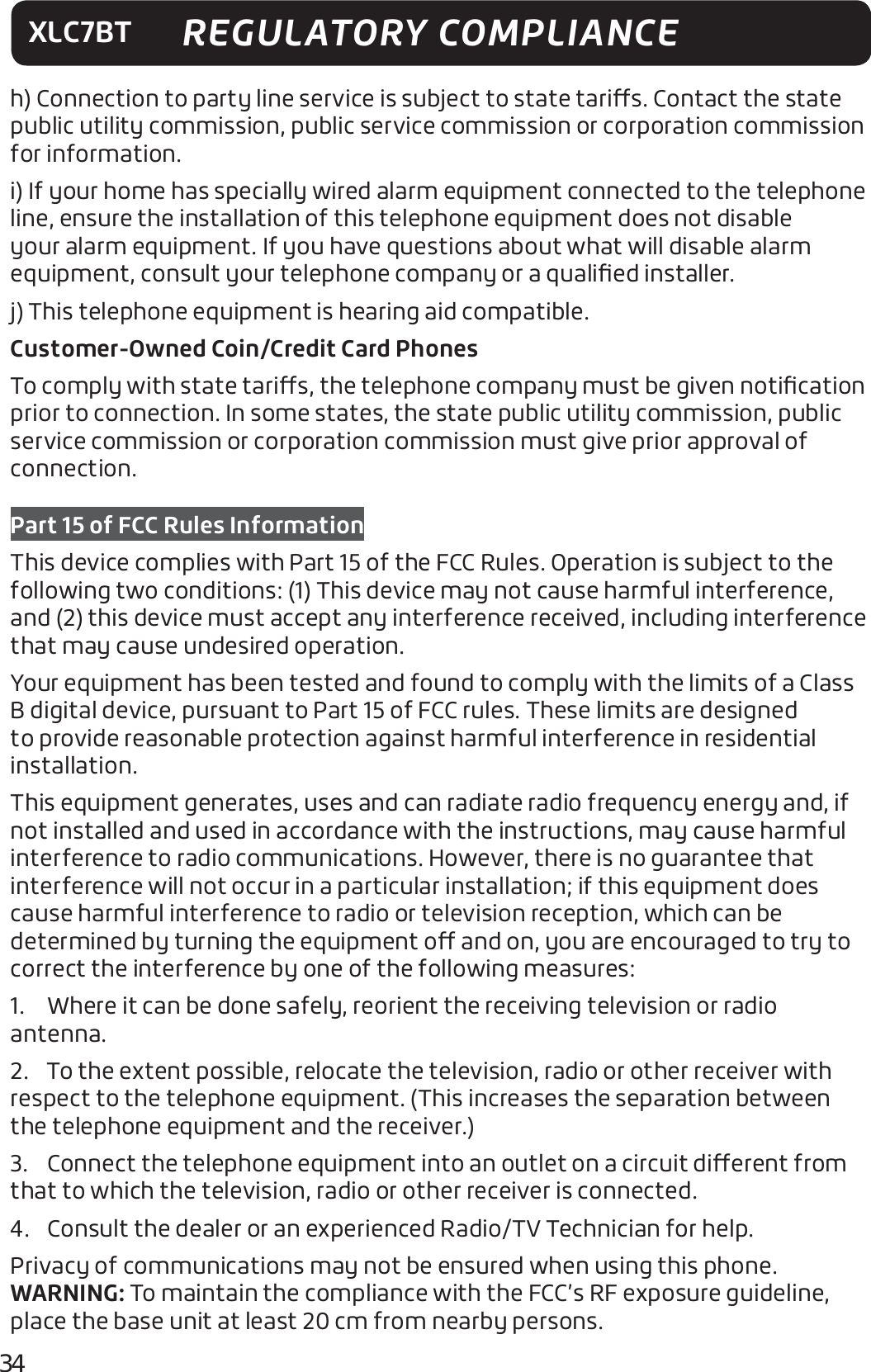 34XLC7BT REGULATORY COMPLIANCEh) Connection to party line service is subject to state taris. Contact the state public utility commission, public service commission or corporation commission for information. i) If your home has specially wired alarm equipment connected to the telephone line, ensure the installation of this telephone equipment does not disable your alarm equipment. If you have questions about what will disable alarm equipment, consult your telephone company or a qualiﬁed installer.j) This telephone equipment is hearing aid compatible.Customer-Owned Coin/Credit Card PhonesTo comply with state taris, the telephone company must be given notiﬁcation prior to connection. In some states, the state public utility commission, public service commission or corporation commission must give prior approval of connection.Part 15 of FCC Rules InformationThis device complies with Part 15 of the FCC Rules. Operation is subject to the following two conditions: (1) This device may not cause harmful interference, and (2) this device must accept any interference received, including interference that may cause undesired operation.Your equipment has been tested and found to comply with the limits of a Class B digital device, pursuant to Part 15 of FCC rules. These limits are designed to provide reasonable protection against harmful interference in residential installation.This equipment generates, uses and can radiate radio frequency energy and, if not installed and used in accordance with the instructions, may cause harmful interference to radio communications. However, there is no guarantee that interference will not occur in a particular installation; if this equipment does cause harmful interference to radio or television reception, which can be determined by turning the equipment o and on, you are encouraged to try to correct the interference by one of the following measures:1.  Where it can be done safely, reorient the receiving television or radio antenna.2.  To the extent possible, relocate the television, radio or other receiver with respect to the telephone equipment. (This increases the separation between the telephone equipment and the receiver.)3.  Connect the telephone equipment into an outlet on a circuit dierent from that to which the television, radio or other receiver is connected.4.  Consult the dealer or an experienced Radio/TV Technician for help.  Privacy of communications may not be ensured when using this phone.WARNING: To maintain the compliance with the FCC’s RF exposure guideline, place the base unit at least 20 cm from nearby persons.