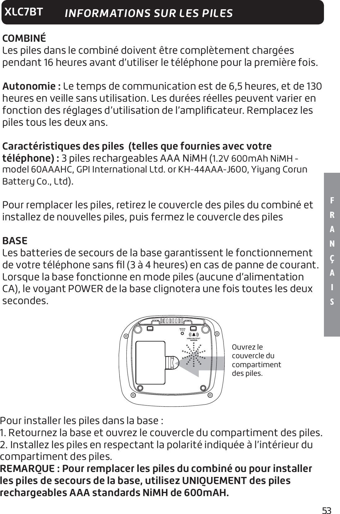 53F R A N Ç A I SXLC7BTCOMBINÉLes piles dans le combiné doivent être complètement chargées pendant 16 heures avant d’utiliser le téléphone pour la première fois.Autonomie : Le temps de communication est de 6,5 heures, et de 130 heures en veille sans utilisation. Les durées réelles peuvent varier en fonction des réglages d’utilisation de l’ampliﬁcateur. Remplacez les piles tous les deux ans.Caractéristiques des piles  (telles que fournies avec votre téléphone): 3 piles rechargeables AAA NiMH (1.2V 600mAh NiMH - model 60AAAHC, GPI International Ltd. or KH-44AAA-J600, Yiyang Corun Battery Co., Ltd).Pour remplacer les piles, retirez le couvercle des piles du combiné et installez de nouvelles piles, puis fermez le couvercle des pilesBASELes batteries de secours de la base garantissent le fonctionnement de votre téléphone sans ﬁl (3 à 4 heures) en cas de panne de courant. Lorsque la base fonctionne en mode piles (aucune d’alimentation CA), le voyant POWER de la base clignotera une fois toutes les deux secondes.Ouvrez le couvercle du compartiment des piles.INFORMATIONS SUR LES PILESPour installer les piles dans la base :1. Retournez la base et ouvrez le couvercle du compartiment des piles.2. Installez les piles en respectant la polarité indiquée à l’intérieur du compartiment des piles.REMARQUE: Pour remplacer les piles du combiné ou pour installer les piles de secours de la base, utilisez UNIQUEMENT des piles rechargeables AAA standards NiMH de 600mAH.