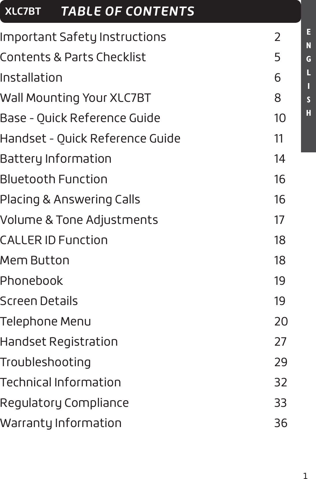 1E N G L I S HXLC7BTImportant Safety Instructions    2Contents &amp; Parts Checklist     5Installation        6Wall Mounting Your XLC7BT     8Base - Quick Reference Guide               10Handset - Quick Reference Guide          11Battery Information                   14Bluetooth Function      16Placing &amp; Answering Calls                  16Volume &amp; Tone Adjustments               17CALLER ID Function                   18Mem Button       18Phonebook                     19Screen Details                     19Telephone Menu                   20Handset Registration                  27Troubleshooting                    29Technical Information                  32Regulatory Compliance                 33Warranty Information                 36TABLE OF CONTENTS