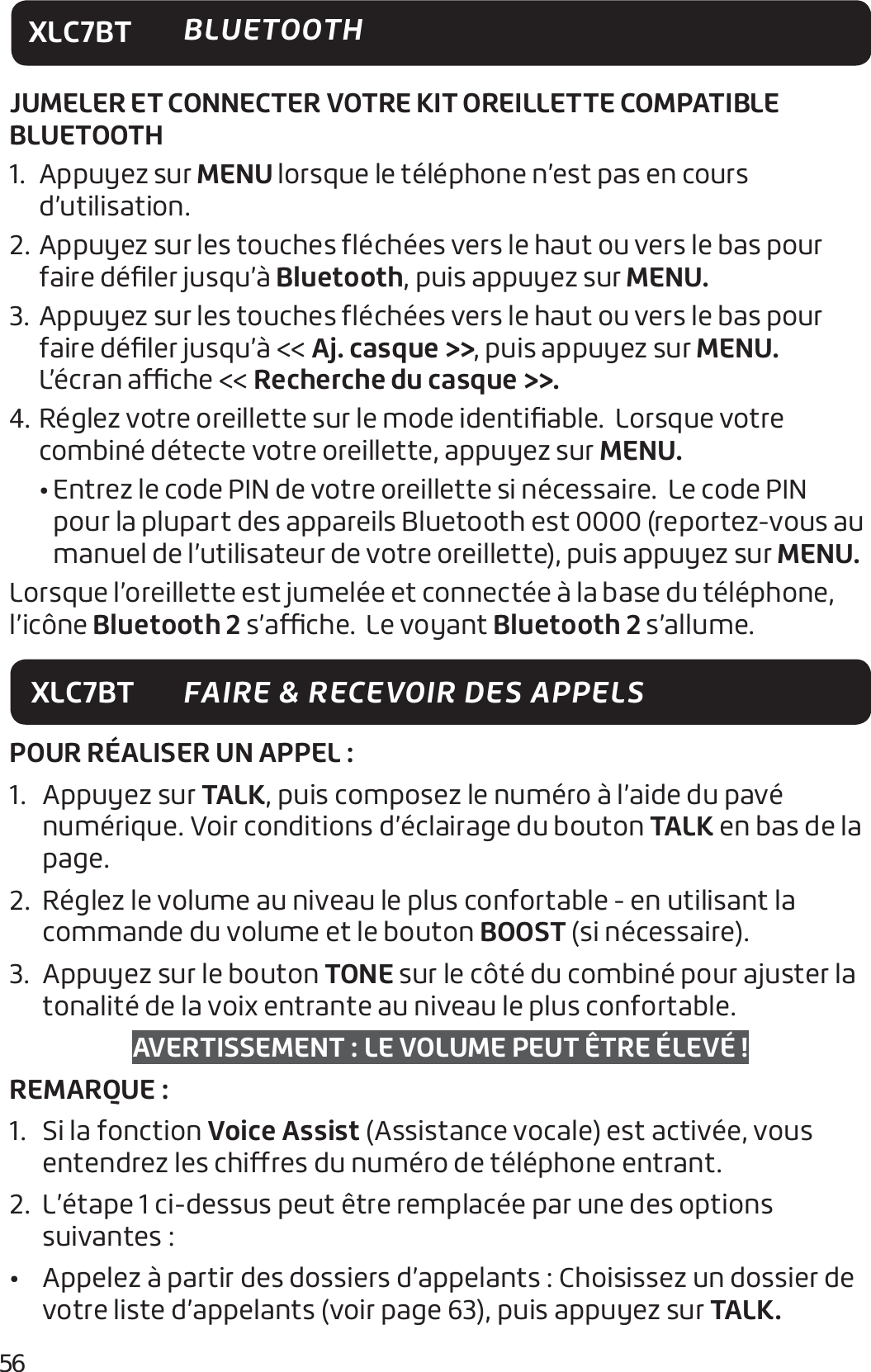 56XLC7BT BLUETOOTHXLC7BT FAIRE &amp; RECEVOIR DES APPELSPOUR RÉALISER UN APPEL :1. Appuyez sur TALK, puis composez le numéro à l’aide du pavé numérique. Voir conditions d’éclairage du bouton TALK en bas de la page.2.  Réglez le volume au niveau le plus confortable - en utilisant la commande du volume et le bouton BOOST (si nécessaire).3.  Appuyez sur le bouton TONE sur le côté du combiné pour ajuster la tonalité de la voix entrante au niveau le plus confortable.AVERTISSEMENT: LE VOLUME PEUT ÊTRE ÉLEVÉ !REMARQUE :1.  Si la fonction Voice Assist (Assistance vocale) est activée, vous entendrez les chires du numéro de téléphone entrant.2.  L’étape 1 ci-dessus peut être remplacée par une des options suivantes :•  Appelez à partir des dossiers d’appelants: Choisissez un dossier de votre liste d’appelants (voir page 63), puis appuyez sur TALK.JUMELER ET CONNECTER VOTRE KIT OREILLETTE COMPATIBLE BLUETOOTH1.    Appuyez  sur MENU lorsque le téléphone n’est pas en cours d’utilisation. 2.   Appuyez sur les touches ﬂéchées vers le haut ou vers le bas pour faire déﬁler jusqu’à Bluetooth, puis appuyez sur MENU. 3.   Appuyez sur les touches ﬂéchées vers le haut ou vers le bas pour faire déﬁler jusqu’à &lt;&lt; Aj. casque &gt;&gt;, puis appuyez sur MENU.  L’écran ache &lt;&lt; Recherche du casque &gt;&gt;.4.   Réglez votre oreillette sur le mode identiﬁable.  Lorsque votre combiné détecte votre oreillette, appuyez sur MENU.   •  Entrez le code PIN de votre oreillette si nécessaire.  Le code PIN pour la plupart des appareils Bluetooth est 0000 (reportez-vous au manuel de l’utilisateur de votre oreillette), puis appuyez sur MENU. Lorsque l’oreillette est jumelée et connectée à la base du téléphone, l’icône Bluetooth 2 s’ache.  Le voyant Bluetooth 2 s’allume. 