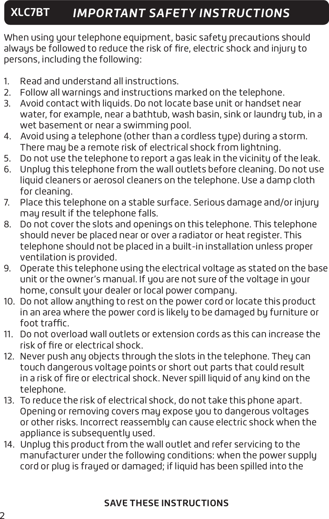 2XLC7BTSAVE THESE INSTRUCTIONSWhen using your telephone equipment, basic safety precautions should always be followed to reduce the risk of ﬁre, electric shock and injury to persons, including the following:1.  Read and understand all instructions.2.  Follow all warnings and instructions marked on the telephone.3.  Avoid contact with liquids. Do not locate base unit or handset near water, for example, near a bathtub, wash basin, sink or laundry tub, in a wet basement or near a swimming pool.4.  Avoid using a telephone (other than a cordless type) during a storm. There may be a remote risk of electrical shock from lightning.5.  Do not use the telephone to report a gas leak in the vicinity of the leak.6.  Unplug this telephone from the wall outlets before cleaning. Do not use liquid cleaners or aerosol cleaners on the telephone. Use a damp cloth for cleaning.7.  Place this telephone on a stable surface. Serious damage and/or injury may result if the telephone falls.8.  Do not cover the slots and openings on this telephone. This telephone should never be placed near or over a radiator or heat register. This telephone should not be placed in a built-in installation unless proper ventilation is provided.9.  Operate this telephone using the electrical voltage as stated on the base unit or the owner’s manual. If you are not sure of the voltage in your home, consult your dealer or local power company.10.  Do not allow anything to rest on the power cord or locate this product in an area where the power cord is likely to be damaged by furniture or foot trac.11.  Do not overload wall outlets or extension cords as this can increase the risk of ﬁre or electrical shock.12.  Never push any objects through the slots in the telephone. They can touch dangerous voltage points or short out parts that could result in a risk of ﬁre or electrical shock. Never spill liquid of any kind on the telephone.13.  To reduce the risk of electrical shock, do not take this phone apart. Opening or removing covers may expose you to dangerous voltages or other risks. Incorrect reassembly can cause electric shock when the appliance is subsequently used.14.  Unplug this product from the wall outlet and refer servicing to the manufacturer under the following conditions: when the power supply cord or plug is frayed or damaged; if liquid has been spilled into the IMPORTANT SAFETY INSTRUCTIONS