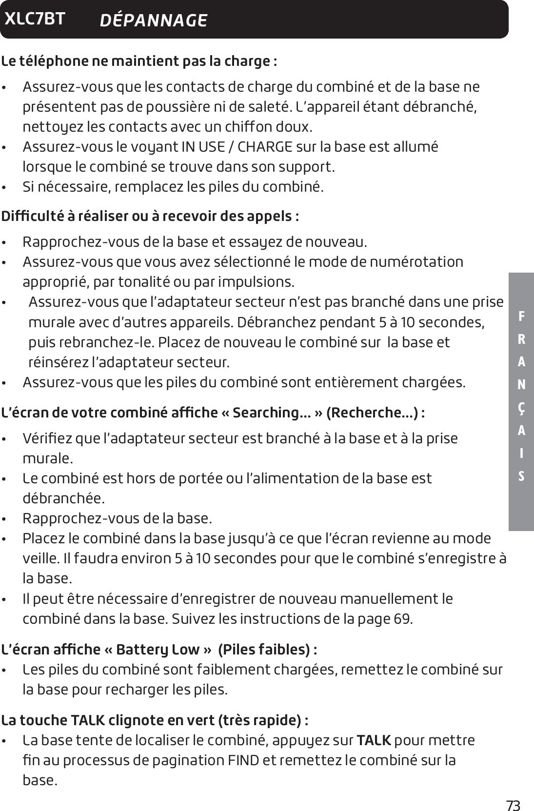 73F R A N Ç A I SXLC7BTLe téléphone ne maintient pas la charge:•   Assurez-vous que les contacts de charge du combiné et de la base ne présentent pas de poussière ni de saleté. L’appareil étant débranché, nettoyez les contacts avec un chion doux.•   Assurez-vous le voyant IN USE / CHARGE sur la base est allumé    lorsque le combiné se trouve dans son support.•  Si nécessaire, remplacez les piles du combiné.Diculté à réaliser ou à recevoir des appels:•  Rapprochez-vous de la base et essayez de nouveau.•   Assurez-vous que vous avez sélectionné le mode de numérotation  approprié, par tonalité ou par impulsions.•     Assurez-vous que l’adaptateur secteur n’est pas branché dans une prise murale avec d’autres appareils. Débranchez pendant 5 à 10 secondes, puis rebranchez-le. Placez de nouveau le combiné sur  la base et réinsérez l’adaptateur secteur.•  Assurez-vous que les piles du combiné sont entièrement chargées.L’écran de votre combiné ache «Searching...» (Recherche...):•   Vériﬁez que l’adaptateur secteur est branché à la base et à la prise murale.•   Le combiné est hors de portée ou l’alimentation de la base est  débranchée.•  Rapprochez-vous de la base.•   Placez le combiné dans la base jusqu’à ce que l’écran revienne au mode veille. Il faudra environ 5 à 10 secondes pour que le combiné s’enregistre à la base.•   Il peut être nécessaire d’enregistrer de nouveau manuellement le  combiné dans la base. Suivez les instructions de la page 69.L’écran ache «Battery Low» (Piles faibles) :•   Les piles du combiné sont faiblement chargées, remettez le combiné sur la base pour recharger les piles.La touche TALK clignote en vert (très rapide):•   La base tente de localiser le combiné, appuyez sur TALK pour mettre ﬁn au processus de pagination FIND et remettez le combiné sur la base. DÉPANNAGE