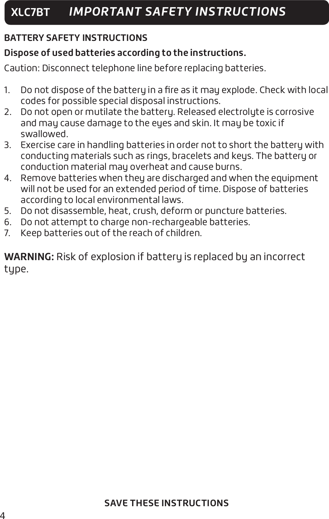 4XLC7BTSAVE THESE INSTRUCTIONSIMPORTANT SAFETY INSTRUCTIONSBATTERY SAFETY INSTRUCTIONSDispose of used batteries according to the instructions.Caution: Disconnect telephone line before replacing batteries.1.  Do not dispose of the battery in a ﬁre as it may explode. Check with local codes for possible special disposal instructions.2.  Do not open or mutilate the battery. Released electrolyte is corrosive and may cause damage to the eyes and skin. It may be toxic if swallowed.3.  Exercise care in handling batteries in order not to short the battery with conducting materials such as rings, bracelets and keys. The battery or conduction material may overheat and cause burns.4.  Remove batteries when they are discharged and when the equipment will not be used for an extended period of time. Dispose of batteries according to local environmental laws.5.  Do not disassemble, heat, crush, deform or puncture batteries.6.  Do not attempt to charge non-rechargeable batteries.7.  Keep batteries out of the reach of children.WARNING: Risk of explosion if battery is replaced by an incorrect type.