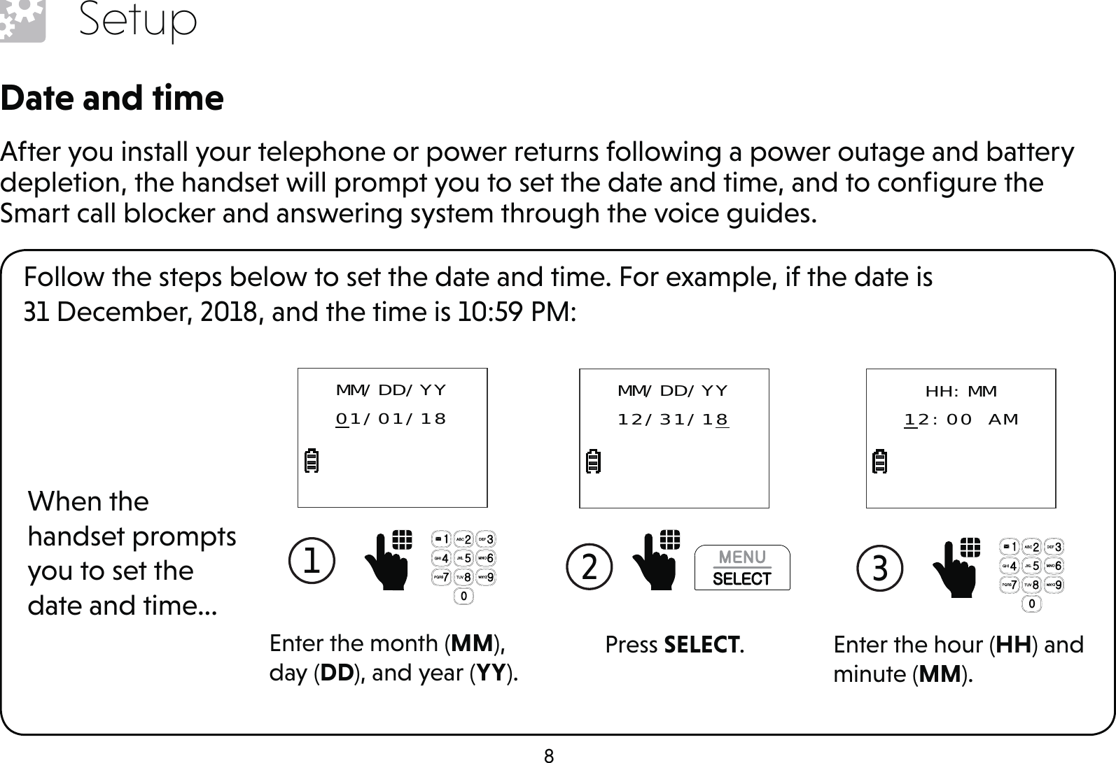 8SetupDate and timeAfter you install your telephone or power returns following a power outage and battery depletion, the handset will prompt you to set the date and time, and to conﬁgure the Smart call blocker and answering system through the voice guides.Follow the steps below to set the date and time. For example, if the date is  31 December, 2018, and the time is 10:59 PM:When the handset prompts you to set the date and time...1  Enter the month (MM), day (DD), and year (YY).MM/DD/YY01/01/182  Press SELECT.MM/DD/YY12/31/183  Enter the hour (HH) and minute (MM).HH:MM12:00 AM