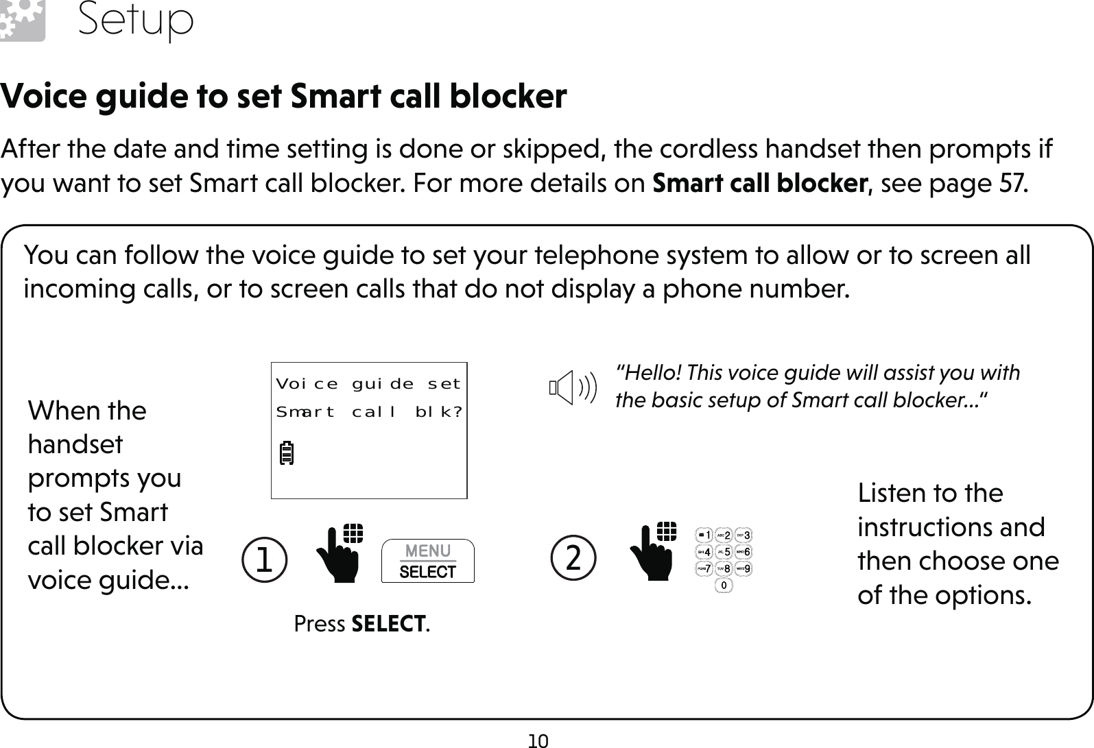 10SetupVoice guide to set Smart call blockerAfter the date and time setting is done or skipped, the cordless handset then prompts if you want to set Smart call blocker. For more details on Smart call blocker, see page 57.You can follow the voice guide to set your telephone system to allow or to screen all incoming calls, or to screen calls that do not display a phone number.When the handset prompts you to set Smart call blocker via voice guide...“Hello! This voice guide will assist you with the basic setup of Smart call blocker...“Listen to the instructions and then choose one of the options.1  2  Press SELECT.Voice guide setSmart call blk?
