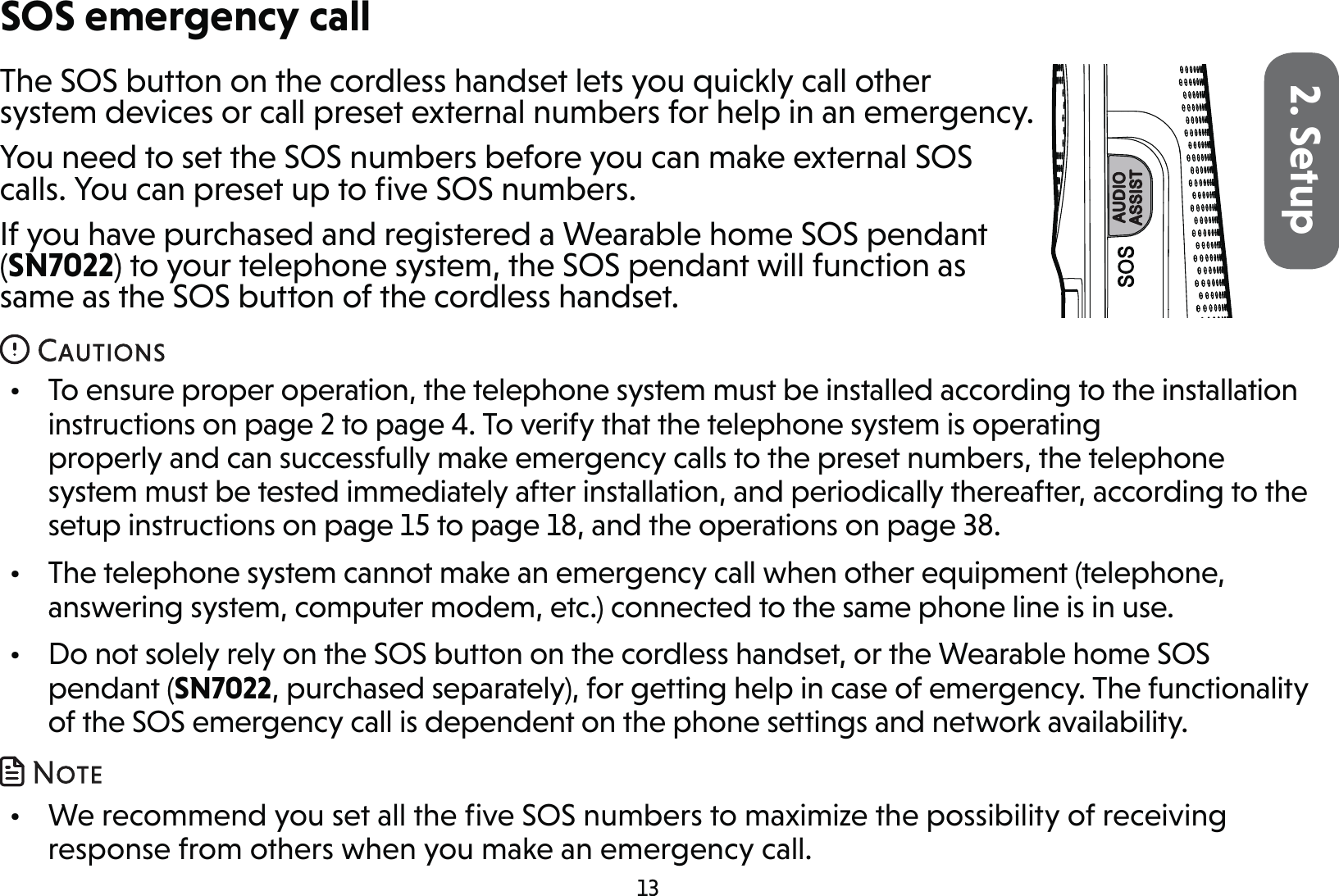 132. SetupThe SOS button on the cordless handset lets you quickly call other system devices or call preset external numbers for help in an emergency.You need to set the SOS numbers before you can make external SOS calls. You can preset up to ﬁve SOS numbers.If you have purchased and registered a Wearable home SOS pendant (SN7022) to your telephone system, the SOS pendant will function as same as the SOS button of the cordless handset.•  To ensure proper operation, the telephone system must be installed according to the installation instructions on page 2 to page 4. To verify that the telephone system is operating properly and can successfully make emergency calls to the preset numbers, the telephone system must be tested immediately after installation, and periodically thereafter, according to the setup instructions on page 15 to page 18, and the operations on page 38.•  The telephone system cannot make an emergency call when other equipment (telephone, answering system, computer modem, etc.) connected to the same phone line is in use.•  Do not solely rely on the SOS button on the cordless handset, or the Wearable home SOS pendant (SN7022, purchased separately), for getting help in case of emergency. The functionality of the SOS emergency call is dependent on the phone settings and network availability. •  We recommend you set all the ﬁve SOS numbers to maximize the possibility of receiving response from others when you make an emergency call.SOS emergency call