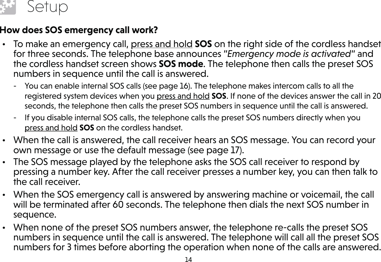 14SetupHow does SOS emergency call work?•  To make an emergency call, press and hold SOS on the right side of the cordless handset for three seconds. The telephone base announces “Emergency mode is activated“ and the cordless handset screen shows SOS mode. The telephone then calls the preset SOS numbers in sequence until the call is answered. - You can enable internal SOS calls (see page 16). The telephone makes intercom calls to all the registered system devices when you press and hold SOS. If none of the devices answer the call in 20 seconds, the telephone then calls the preset SOS numbers in sequence until the call is answered. - If you disable internal SOS calls, the telephone calls the preset SOS numbers directly when you  press and hold SOS on the cordless handset.•  When the call is answered, the call receiver hears an SOS message. You can record your own message or use the default message (see page 17).•  The SOS message played by the telephone asks the SOS call receiver to respond by pressing a number key. After the call receiver presses a number key, you can then talk to the call receiver.•  When the SOS emergency call is answered by answering machine or voicemail, the call will be terminated after 60 seconds. The telephone then dials the next SOS number in sequence.•  When none of the preset SOS numbers answer, the telephone re-calls the preset SOS numbers in sequence until the call is answered. The telephone will call all the preset SOS numbers for 3 times before aborting the operation when none of the calls are answered.