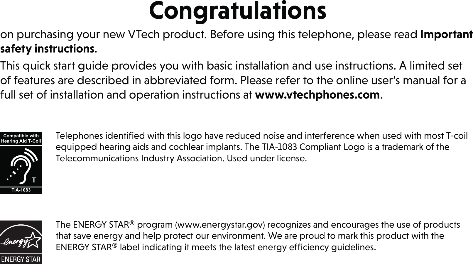 Congratulationson purchasing your new VTech product. Before using this telephone, please read Important safety instructions.This quick start guide provides you with basic installation and use instructions. A limited set of features are described in abbreviated form. Please refer to the online user’s manual for a full set of installation and operation instructions at www.vtechphones.com.Telephones identiﬁed with this logo have reduced noise and interference when used with most T-coil equipped hearing aids and cochlear implants. The TIA-1083 Compliant Logo is a trademark of the Telecommunications Industry Association. Used under license.TCompatible withHearing Aid T-CoilTIA-1083The ENERGY STAR® program (www.energystar.gov) recognizes and encourages the use of products that save energy and help protect our environment. We are proud to mark this product with the ENERGY STAR® label indicating it meets the latest energy efﬁciency guidelines.