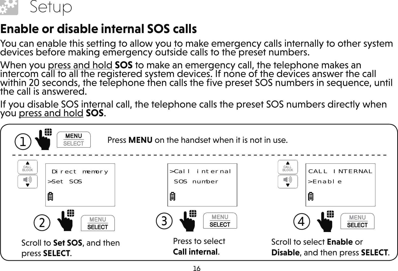 16SetupEnable or disable internal SOS callsYou can enable this setting to allow you to make emergency calls internally to other system devices before making emergency outside calls to the preset numbers.When you press and hold SOS to make an emergency call, the telephone makes an intercom call to all the registered system devices. If none of the devices answer the call within 20 seconds, the telephone then calls the ﬁve preset SOS numbers in sequence, until the call is answered.If you disable SOS internal call, the telephone calls the preset SOS numbers directly when you press and hold SOS.Press to select Call internal.3 &gt;Call internal SOS numberScroll to select Enable or Disable, and then press SELECT.4  CALL INTERNAL&gt;EnableScroll to Set SOS, and then press SELECT.2   Direct memory&gt;Set SOS1  Press MENU on the handset when it is not in use.