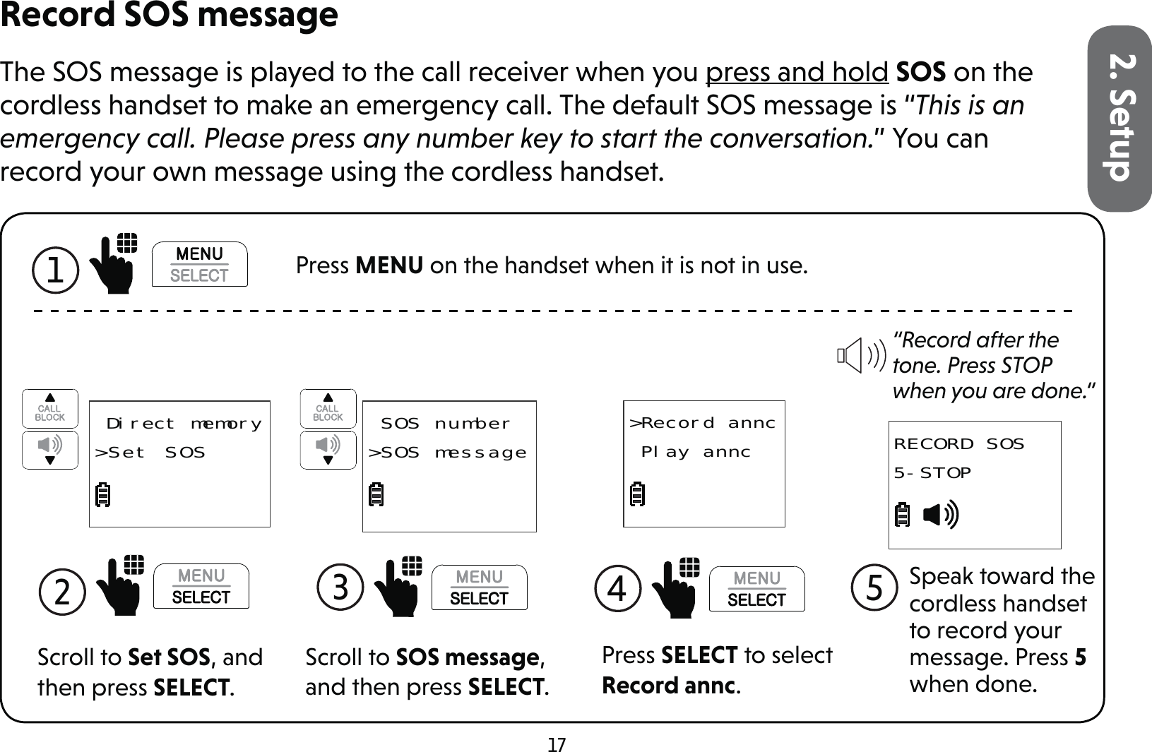 172. SetupRecord SOS messageThe SOS message is played to the call receiver when you press and hold SOS on the cordless handset to make an emergency call. The default SOS message is “This is an emergency call. Please press any number key to start the conversation.” You can record your own message using the cordless handset.Scroll to Set SOS, and then press SELECT.2   Direct memory&gt;Set SOSScroll to SOS message, and then press SELECT.3  SOS number&gt;SOS messagePress SELECT to select Record annc.&gt;Record annc Play annc4  “Record after the tone. Press STOP when you are done.“Speak toward the cordless handset to record your message. Press 5 when done.5RECORD SOS5-STOP1  Press MENU on the handset when it is not in use.