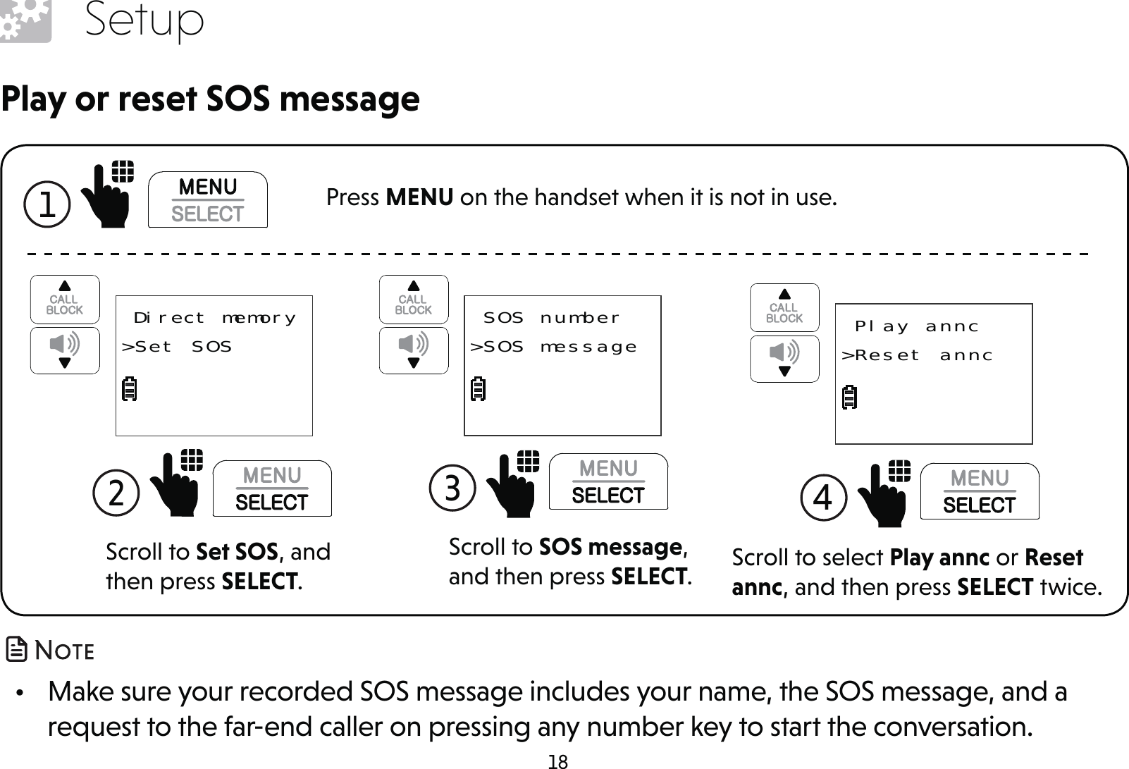 18Setup •  Make sure your recorded SOS message includes your name, the SOS message, and a request to the far-end caller on pressing any number key to start the conversation.1  Press MENU on the handset when it is not in use.Scroll to SOS message, and then press SELECT.3  SOS number&gt;SOS messageScroll to select Play annc or Reset annc, and then press SELECT twice.4   Play annc&gt;Reset anncPlay or reset SOS messageScroll to Set SOS, and then press SELECT.2   Direct memory&gt;Set SOS