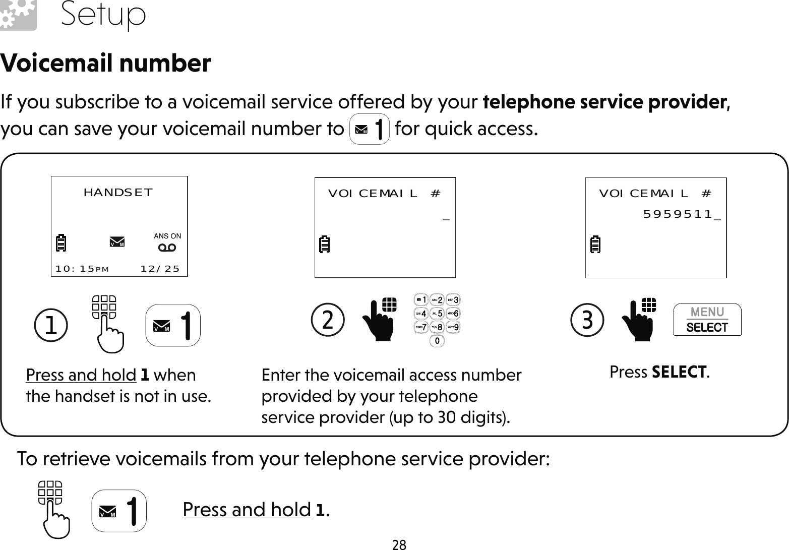 28SetupVoicemail numberIf you subscribe to a voicemail service offered by your telephone service provider, you can save your voicemail number to   for quick access.Press and hold 1 when the handset is not in use.1 HANDSET10:15PM    12/25$1621Enter the voicemail access number provided by your telephone service provider (up to 30 digits).2  VOICEMAIL # _Press SELECT.3  VOICEMAIL # 5959511_Press and hold 1.To retrieve voicemails from your telephone service provider: