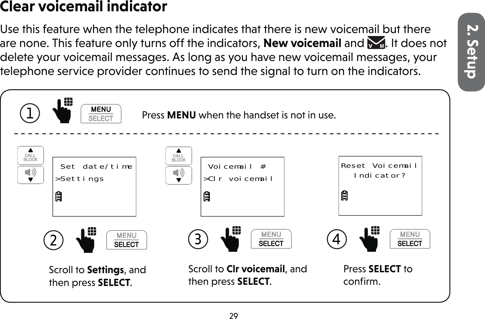 292. SetupClear voicemail indicatorUse this feature when the telephone indicates that there is new voicemail but there are none. This feature only turns off the indicators, New voicemail and  . It does not delete your voicemail messages. As long as you have new voicemail messages, your telephone service provider continues to send the signal to turn on the indicators.1  Press MENU when the handset is not in use.Scroll to Settings, and then press SELECT.2  Set date/time&gt;SettingsScroll to Clr voicemail, and then press SELECT.3  Voicemail #&gt;Clr voicemailPress SELECT to conﬁrm.4 Reset Voicemail Indicator?