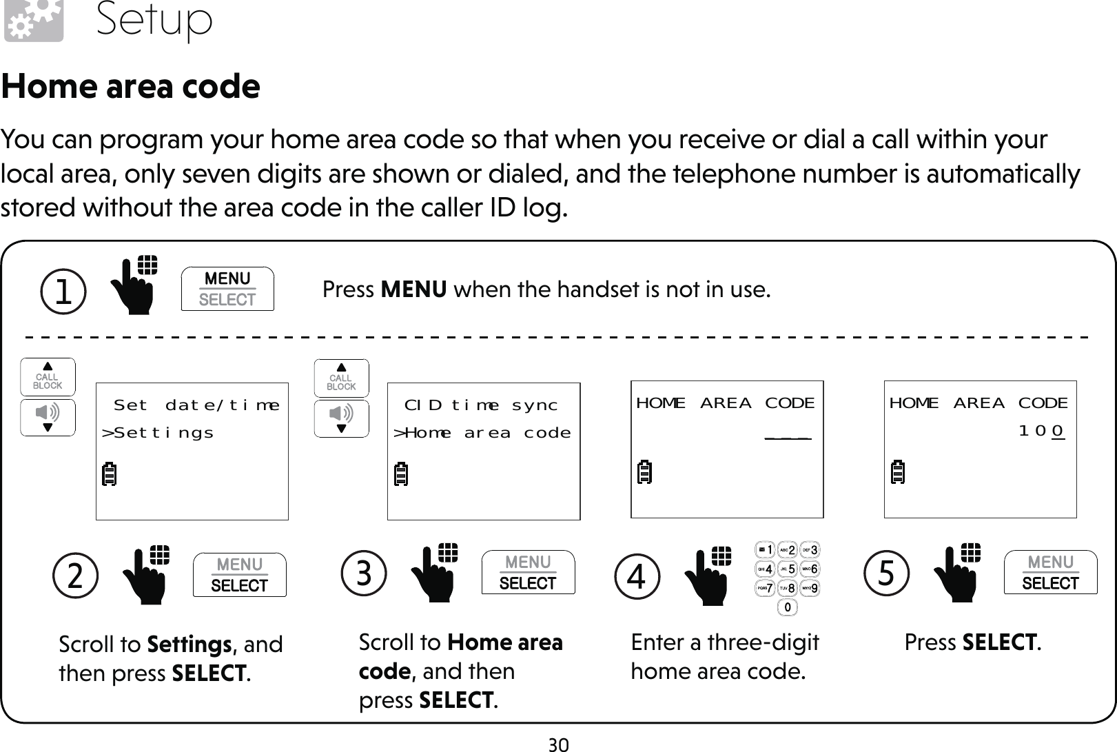 30SetupHome area codeYou can program your home area code so that when you receive or dial a call within your local area, only seven digits are shown or dialed, and the telephone number is automatically stored without the area code in the caller ID log.1  Press MENU when the handset is not in use.Scroll to Settings, and then press SELECT.2  Set date/time&gt;SettingsScroll to Home area code, and then press SELECT.3  CID time sync&gt;Home area codeEnter a three-digit home area code.4 HOME AREA CODE          ___Press SELECT.5 HOME AREA CODE          100