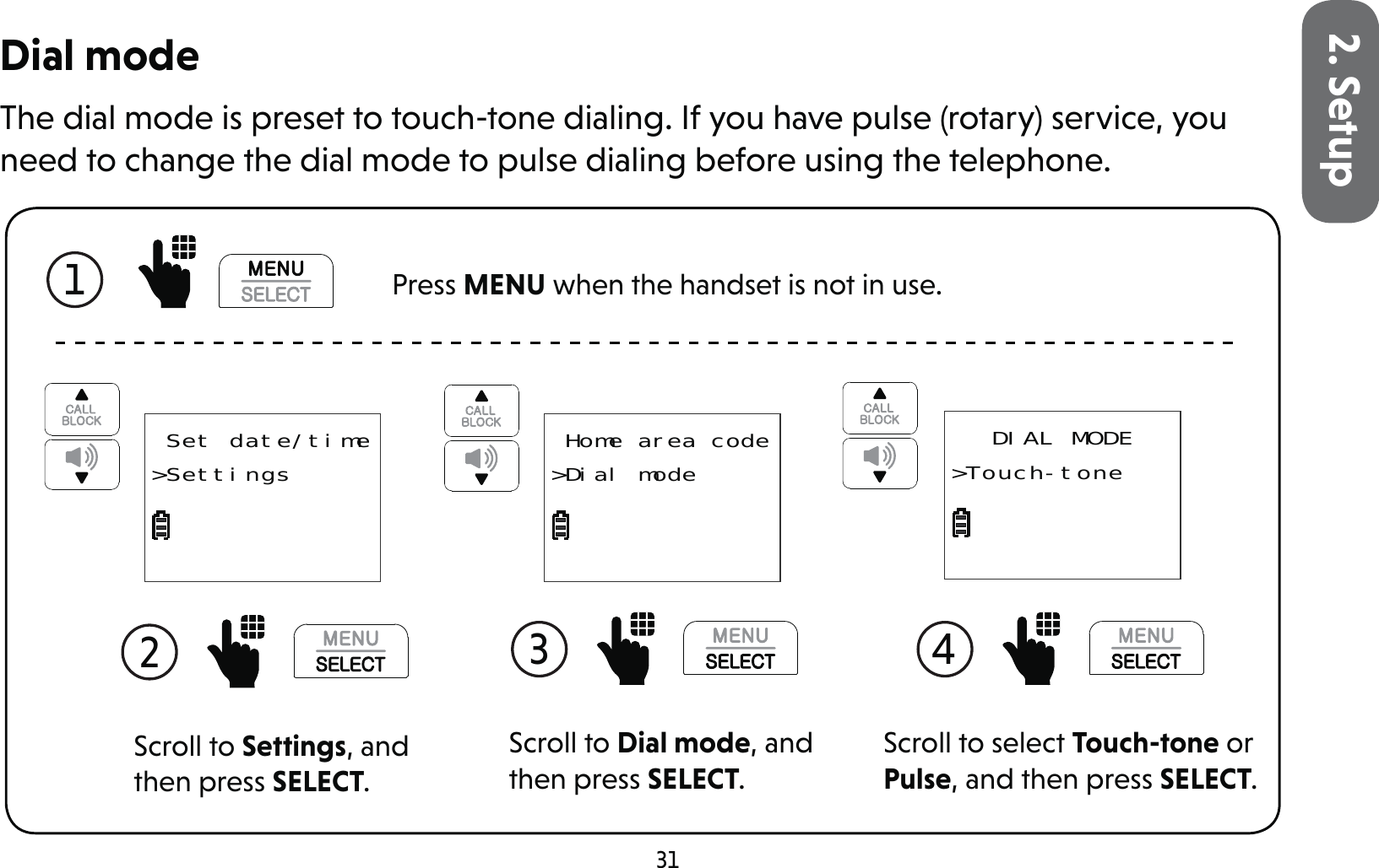 312. SetupDial modeThe dial mode is preset to touch-tone dialing. If you have pulse (rotary) service, you need to change the dial mode to pulse dialing before using the telephone.1  Press MENU when the handset is not in use.Scroll to Settings, and then press SELECT.2  Set date/time&gt;SettingsScroll to Dial mode, and then press SELECT.3  Home area code&gt;Dial modeScroll to select Touch-tone or Pulse, and then press SELECT.4 DIAL MODE&gt;Touch-tone