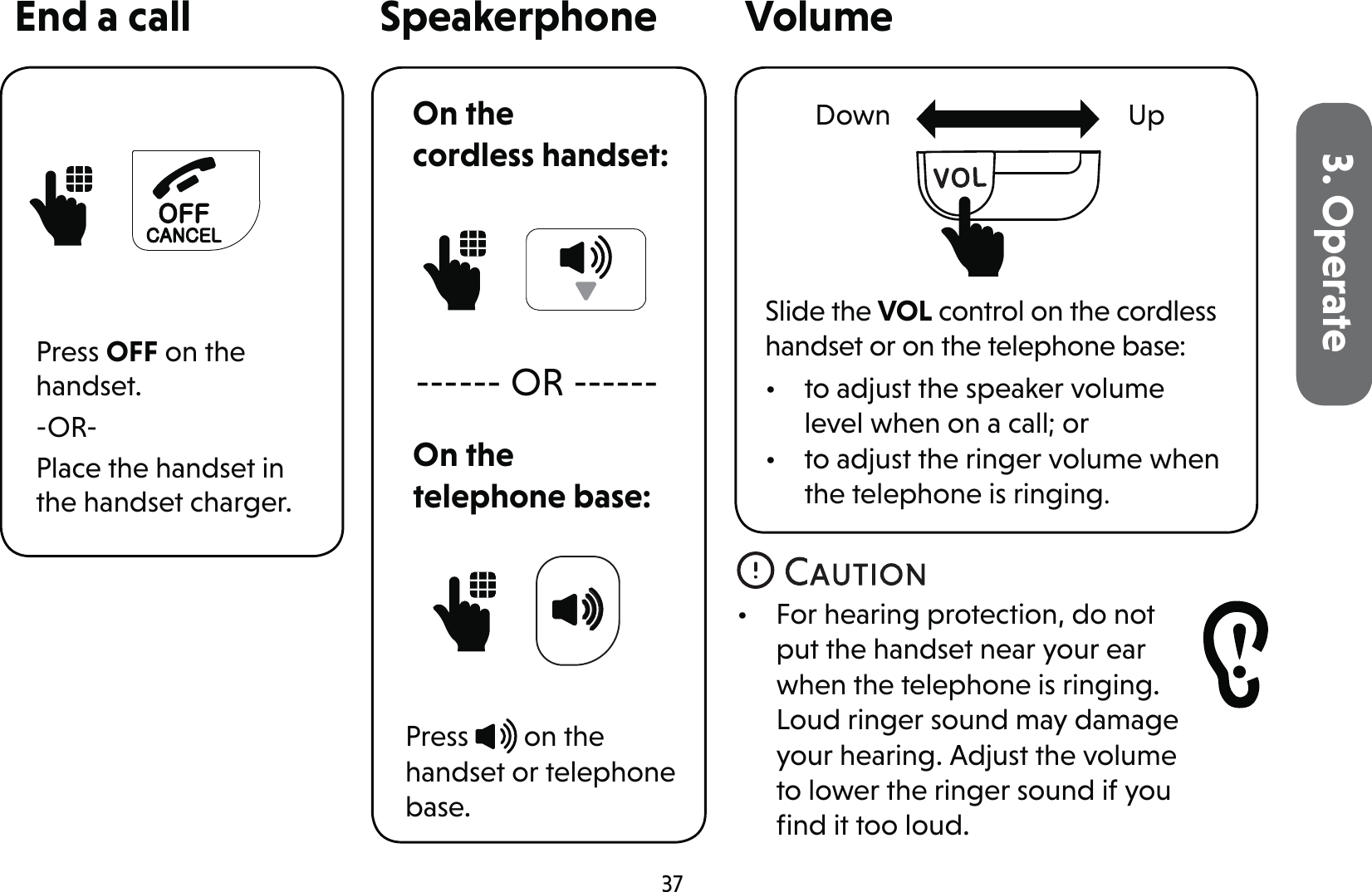 373. OperateEnd a callPress OFF on the handset.-OR-Place the handset in the handset charger.SpeakerphonePress   on the handset or telephone base.Volume------ OR ------Slide the VOL control on the cordless handset or on the telephone base:•  to adjust the speaker volume level when on a call; or •  to adjust the ringer volume when the telephone is ringing.•  For hearing protection, do not put the handset near your ear when the telephone is ringing. Loud ringer sound may damage your hearing. Adjust the volume to lower the ringer sound if you ﬁnd it too loud.UpDownOn the telephone base:On the  cordless handset: