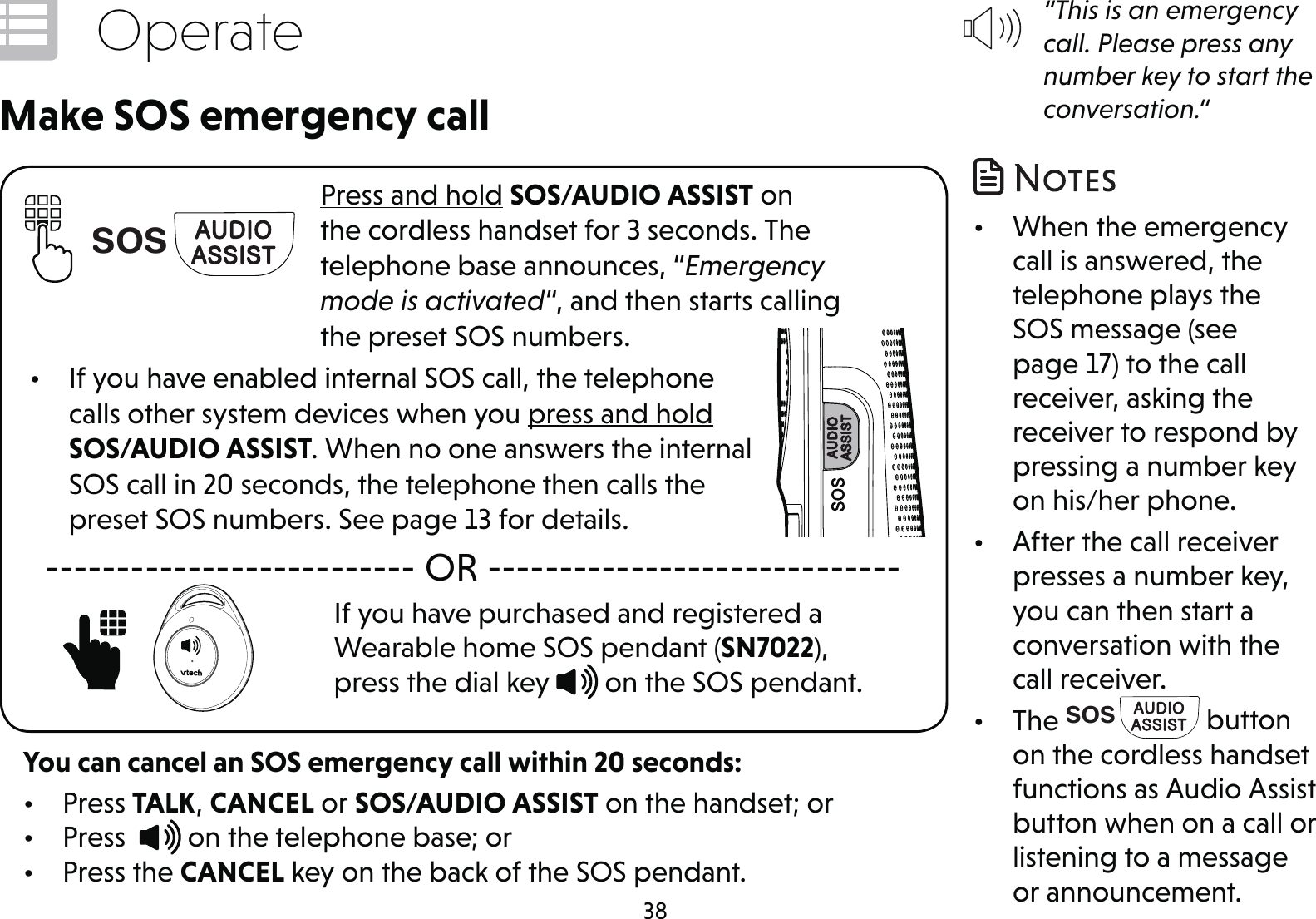 38OperatePress and hold SOS/AUDIO ASSIST on the cordless handset for 3 seconds. The telephone base announces, “Emergency mode is activated“, and then starts calling the preset SOS numbers.•  If you have enabled internal SOS call, the telephone calls other system devices when you press and hold SOS/AUDIO ASSIST. When no one answers the internal SOS call in 20 seconds, the telephone then calls the preset SOS numbers. See page 13 for details.Make SOS emergency call-------------------------- OR -----------------------------If you have purchased and registered a Wearable home SOS pendant (SN7022), press the dial key   on the SOS pendant.     SOSYou can cancel an SOS emergency call within 20 seconds:• Press TALK, CANCEL or SOS/AUDIO ASSIST on the handset; or• Press    on the telephone base; or• Press the CANCEL key on the back of the SOS pendant.“This is an emergency call. Please press any number key to start the conversation.“•  When the emergency call is answered, the telephone plays the SOS message (see page 17) to the call receiver, asking the receiver to respond by pressing a number key on his/her phone.•  After the call receiver presses a number key, you can then start a conversation with the call receiver.• The SOS  button on the cordless handset functions as Audio Assist button when on a call or listening to a message or announcement.