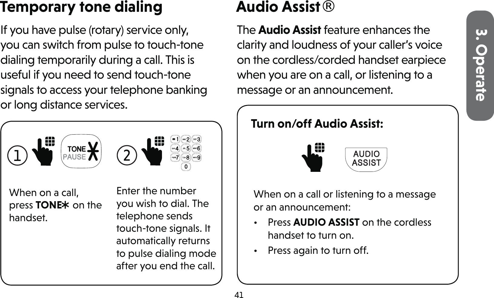 413. OperateTemporary tone dialingIf you have pulse (rotary) service only, you can switch from pulse to touch-tone dialing temporarily during a call. This is useful if you need to send touch-tone signals to access your telephone banking or long distance services.1 When on a call, press TONE* on the handset.2 Enter the number you wish to dial. The telephone sends touch-tone signals. It automatically returns to pulse dialing mode after you end the call.Audio Assist®The Audio Assist feature enhances the clarity and loudness of your caller’s voice on the cordless/corded handset earpiece when you are on a call, or listening to a message or an announcement.Turn on/off Audio Assist: When on a call or listening to a message or an announcement:• Press AUDIO ASSIST on the cordless handset to turn on.•  Press again to turn off.