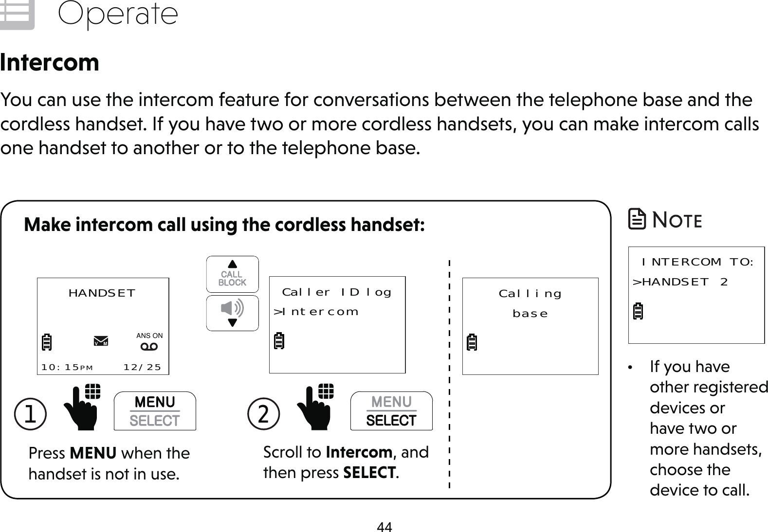 44OperateIntercomYou can use the intercom feature for conversations between the telephone base and the cordless handset. If you have two or more cordless handsets, you can make intercom calls one handset to another or to the telephone base.1  Press MENU when the handset is not in use.HANDSET10:15PM    12/25$1621CallingbaseScroll to Intercom, and then press SELECT.2  Caller ID log&gt;IntercomMake intercom call using the cordless handset:•  If you have other registered devices or have two or more handsets, choose the device to call. INTERCOM TO:&gt;HANDSET 2 
