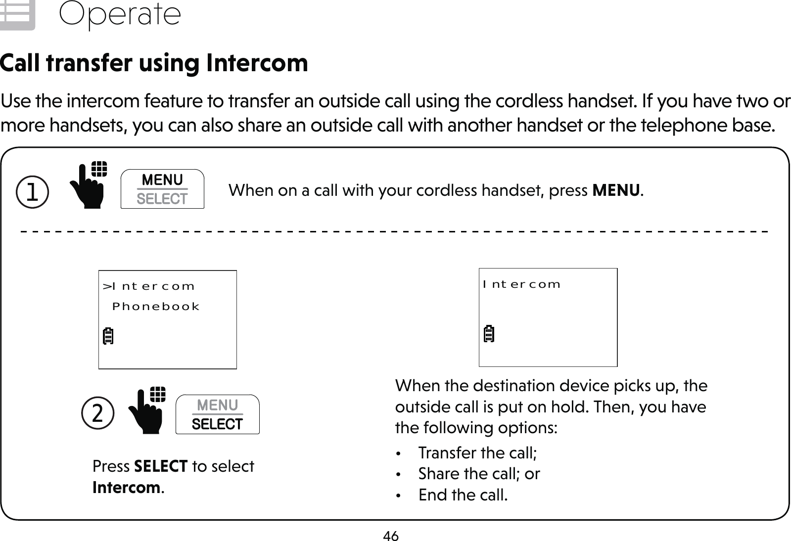 46OperateCall transfer using IntercomUse the intercom feature to transfer an outside call using the cordless handset. If you have two or more handsets, you can also share an outside call with another handset or the telephone base.Press SELECT to select Intercom.2 &gt;Intercom PhonebookWhen the destination device picks up, the outside call is put on hold. Then, you have the following options:•  Transfer the call;•  Share the call; or•  End the call.Intercom1  When on a call with your cordless handset, press MENU.