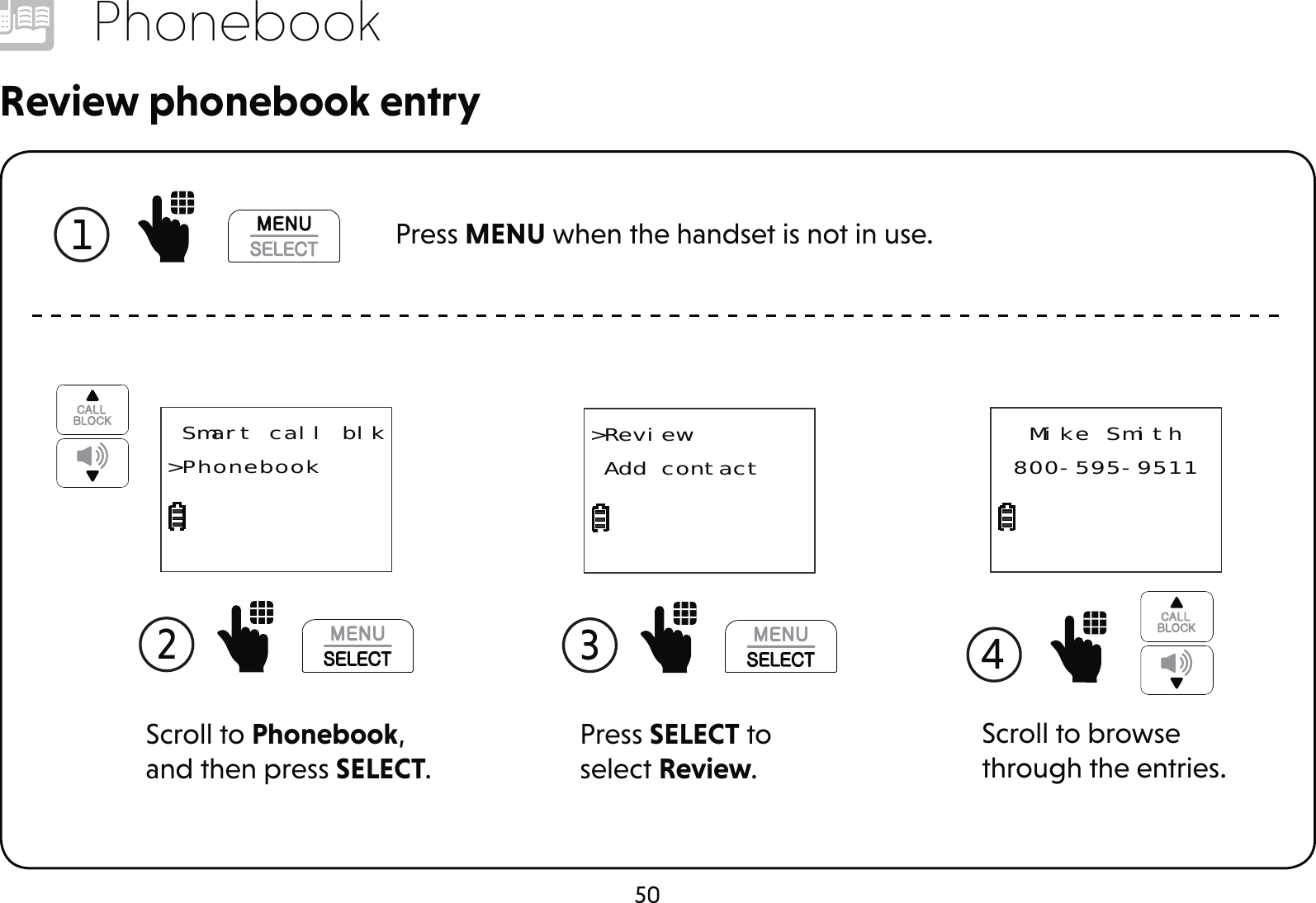 50PhonebookReview phonebook entry1  Press MENU when the handset is not in use.Scroll to Phonebook, and then press SELECT. Smart call blk&gt;Phonebook2 Press SELECT to select Review.&gt;Review Add contact3  4 Mike Smith800-595-9511Scroll to browse through the entries.