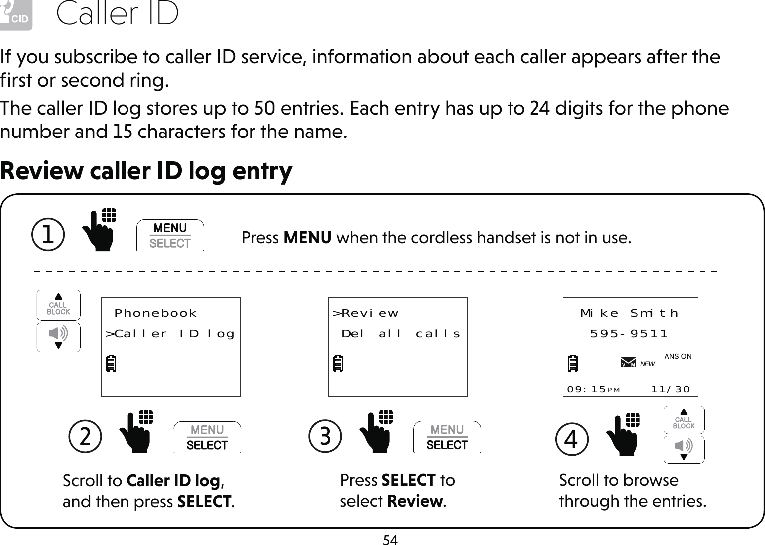 54Caller IDReview caller ID log entryIf you subscribe to caller ID service, information about each caller appears after the ﬁrst or second ring.The caller ID log stores up to 50 entries. Each entry has up to 24 digits for the phone number and 15 characters for the name.1   Press MENU when the cordless handset is not in use.Press SELECT to select Review.3 &gt;Review Del all callsScroll to browse through the entries.4 Mike Smith595-951109:15PM    11/30NEW$1621Scroll to Caller ID log, and then press SELECT.2  Phonebook&gt;Caller ID log