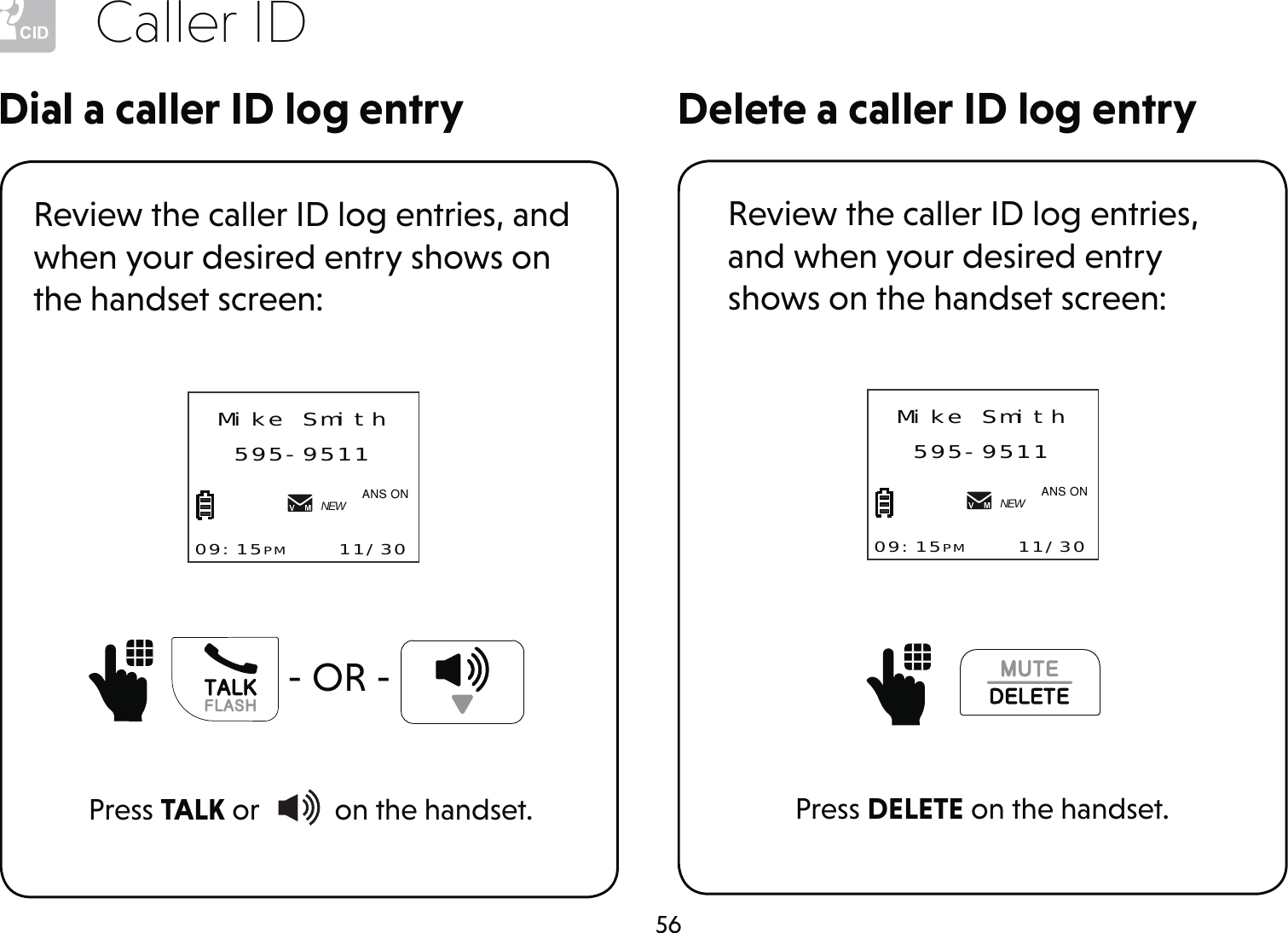 56Caller IDDelete a caller ID log entryDial a caller ID log entryReview the caller ID log entries, and when your desired entry shows on the handset screen:Press TALK or   on the handset.   - OR - Mike Smith595-951109:15PM    11/30NEW$1621Review the caller ID log entries, and when your desired entry shows on the handset screen:Press DELETE on the handset.Mike Smith595-951109:15PM    11/30NEW$1621