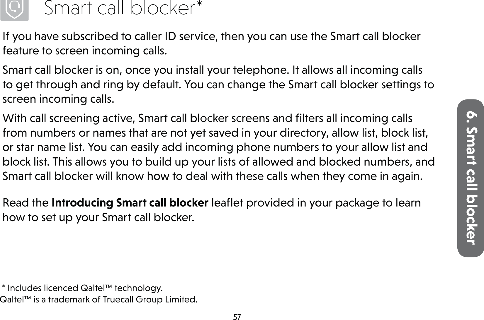 576. Smart call blockerSmart call blocker*If you have subscribed to caller ID service, then you can use the Smart call blocker feature to screen incoming calls.Smart call blocker is on, once you install your telephone. It allows all incoming calls to get through and ring by default. You can change the Smart call blocker settings to screen incoming calls.With call screening active, Smart call blocker screens and ﬁlters all incoming calls from numbers or names that are not yet saved in your directory, allow list, block list, or star name list. You can easily add incoming phone numbers to your allow list and block list. This allows you to build up your lists of allowed and blocked numbers, and Smart call blocker will know how to deal with these calls when they come in again.Read the Introducing Smart call blocker leaﬂet provided in your package to learn how to set up your Smart call blocker. * Includes licenced Qaltel™ technology.Qaltel™ is a trademark of Truecall Group Limited.