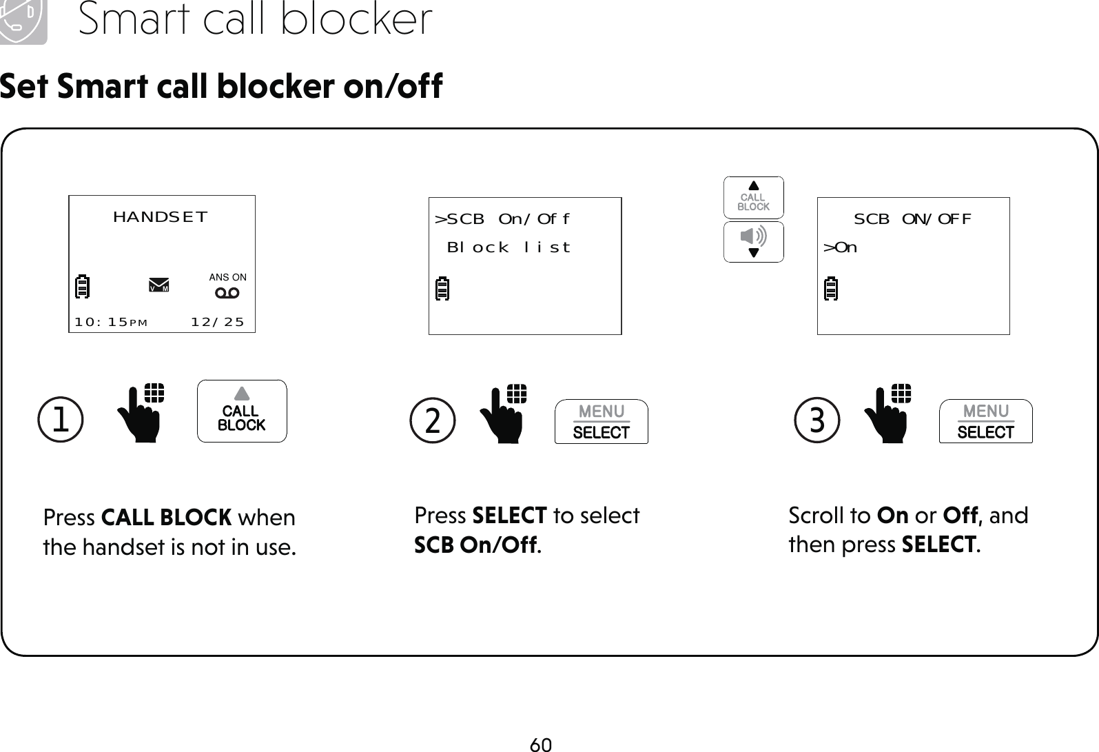 60Smart call blockerSet Smart call blocker on/offPress SELECT to select SCB On/Off.2 &gt;SCB On/Off Block list1 Press CALL BLOCK when the handset is not in use.HANDSET10:15PM    12/25$1621Scroll to On or Off, and then press SELECT.3 SCB ON/OFF&gt;On