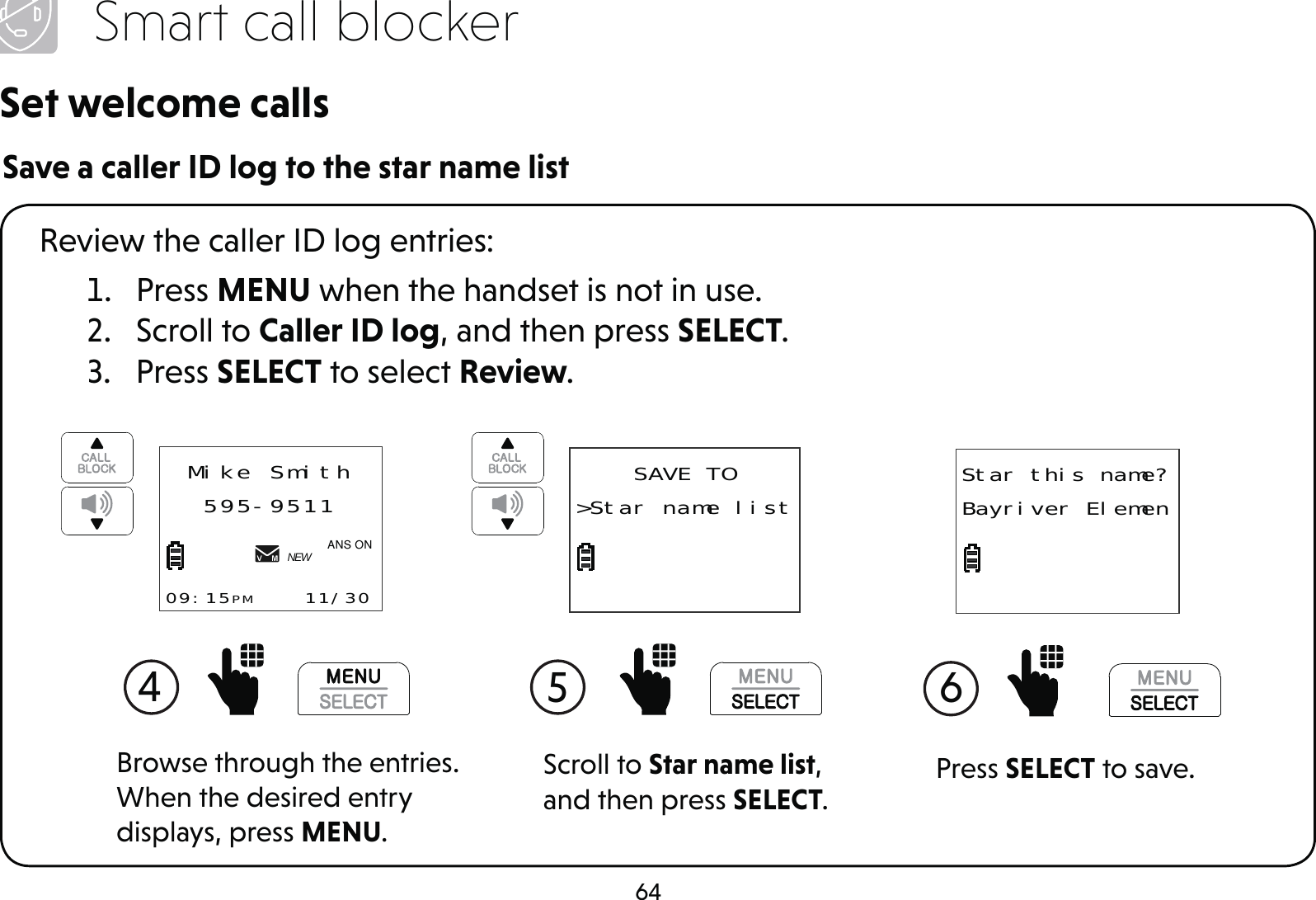 64Smart call blockerSet welcome callsSave a caller ID log to the star name list1. Press MENU when the handset is not in use.2. Scroll to Caller ID log, and then press SELECT.3. Press SELECT to select Review.Review the caller ID log entries:Scroll to Star name list, and then press SELECT.5 SAVE TO&gt;Star name list4 Mike Smith595-951109:15PM    11/30NEW$1621Browse through the entries. When the desired entry displays, press MENU.Press SELECT to save.6 Star this name?Bayriver Elemen