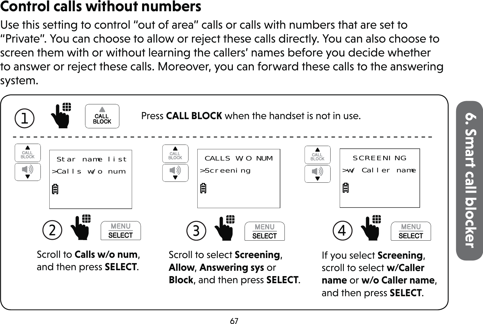 676. Smart call blockerControl calls without numbersUse this setting to control “out of area” calls or calls with numbers that are set to “Private”. You can choose to allow or reject these calls directly. You can also choose to screen them with or without learning the callers’ names before you decide whether to answer or reject these calls. Moreover, you can forward these calls to the answering system.Scroll to select Screening, Allow, Answering sys or Block, and then press SELECT. CALLS W/O NUM&gt;Screening3  Star name list&gt;Calls w/o numScroll to Calls w/o num, and then press SELECT.2 If you select Screening, scroll to select w/Caller name or w/o Caller name, and then press SELECT.SCREENING&gt;w/ Caller name4 1 Press CALL BLOCK when the handset is not in use.