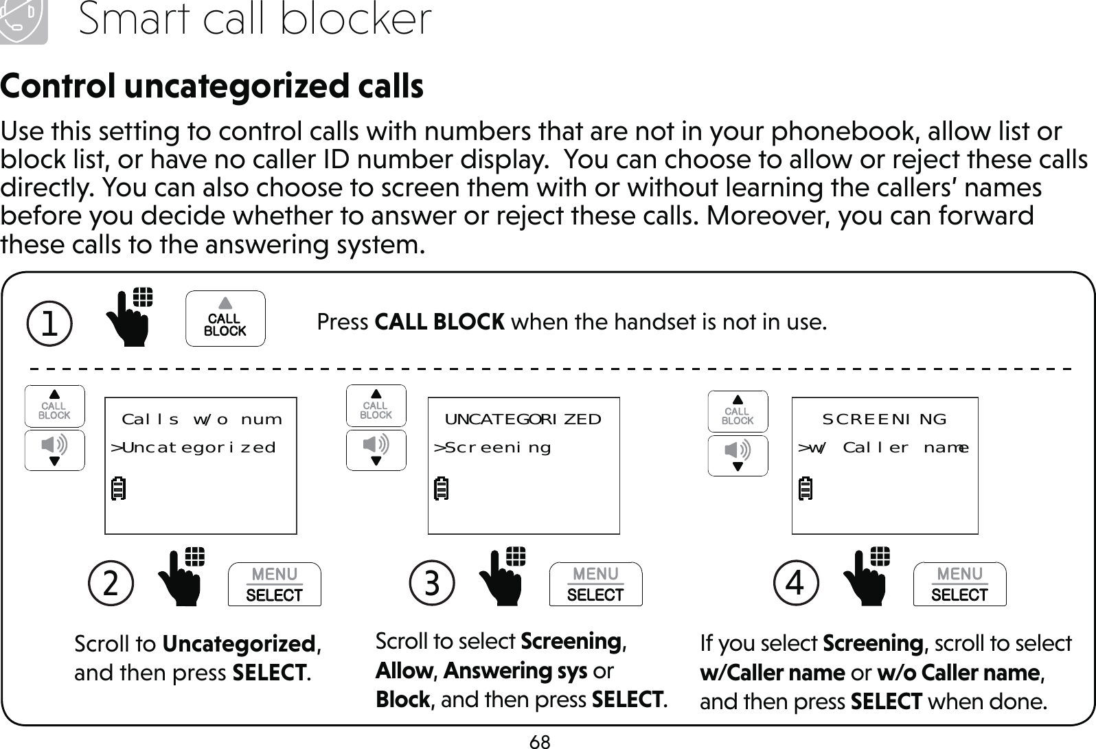68Smart call blockerControl uncategorized callsUse this setting to control calls with numbers that are not in your phonebook, allow list or block list, or have no caller ID number display.  You can choose to allow or reject these calls directly. You can also choose to screen them with or without learning the callers’ names before you decide whether to answer or reject these calls. Moreover, you can forward these calls to the answering system.Scroll to Uncategorized, and then press SELECT.2  Calls w/o num&gt;UncategorizedScroll to select Screening, Allow, Answering sys or Block, and then press SELECT.3  UNCATEGORIZED&gt;ScreeningIf you select Screening, scroll to select w/Caller name or w/o Caller name, and then press SELECT when done.4 SCREENING&gt;w/ Caller name1  Press CALL BLOCK when the handset is not in use.