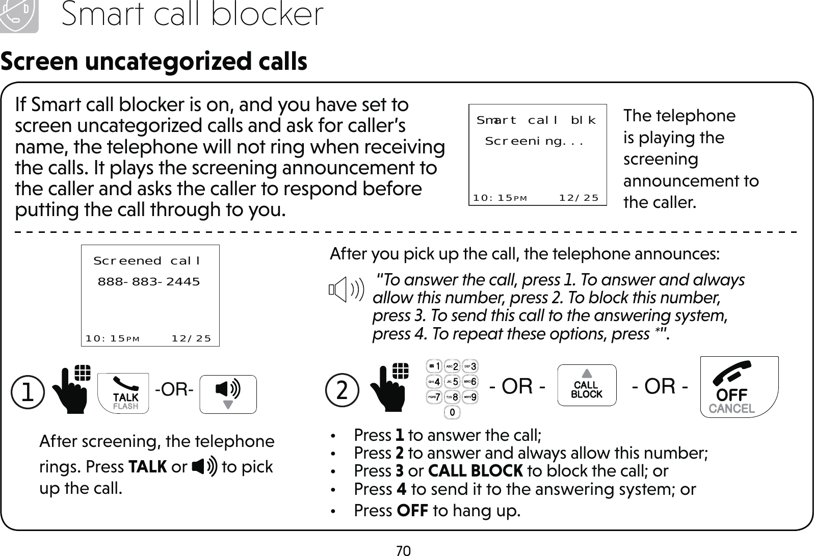 70Smart call blockerScreen uncategorized callsIf Smart call blocker is on, and you have set to screen uncategorized calls and ask for caller’s name, the telephone will not ring when receiving the calls. It plays the screening announcement to the caller and asks the caller to respond before putting the call through to you.Smart call blkScreening...10:15PM    12/25The telephone is playing the screening announcement to the caller.After you pick up the call, the telephone announces: “To answer the call, press 1. To answer and always allow this number, press 2. To block this number, press 3. To send this call to the answering system, press 4. To repeat these options, press *”.2  25 25• Press 1 to answer the call;• Press 2 to answer and always allow this number;• Press 3 or CALL BLOCK to block the call; or• Press 4 to send it to the answering system; or• Press OFF to hang up.Screened call888-883-244510:15PM    12/25After screening, the telephone rings. Press TALK or   to pick up the call.1 25