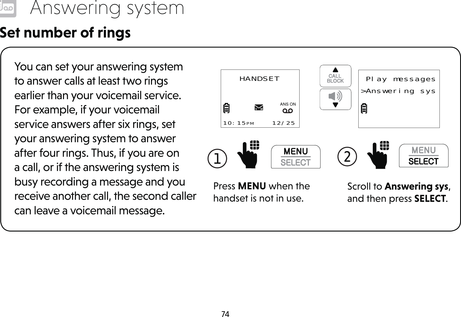 74Answering systemSet number of ringsYou can set your answering system to answer calls at least two rings earlier than your voicemail service. For example, if your voicemail service answers after six rings, set your answering system to answer after four rings. Thus, if you are on a call, or if the answering system is busy recording a message and you receive another call, the second caller can leave a voicemail message.1 Press MENU when the handset is not in use.HANDSET10:15PM    12/25$1621Scroll to Answering sys, and then press SELECT.2  Play messages&gt;Answering sys