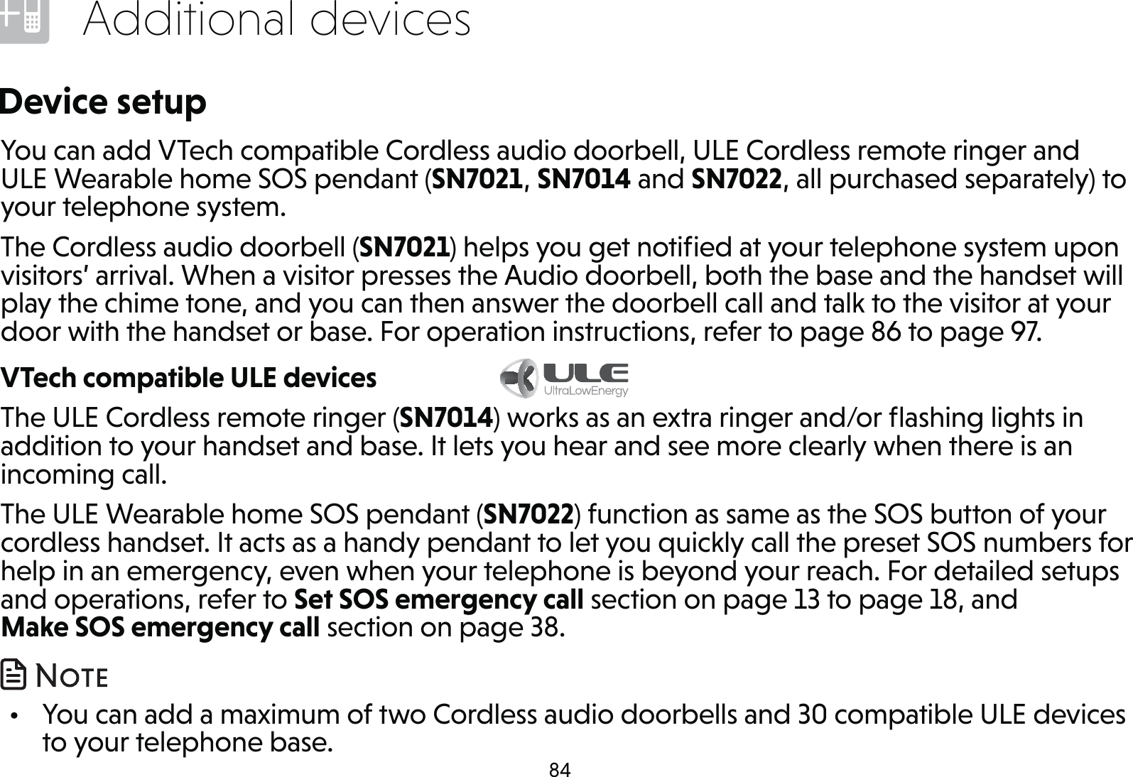 84Additional devicesDevice setupYou can add VTech compatible Cordless audio doorbell, ULE Cordless remote ringer and ULE Wearable home SOS pendant (SN7021, SN7014 and SN7022, all purchased separately) to your telephone system.The Cordless audio doorbell (SN7021) helps you get notiﬁed at your telephone system upon visitors’ arrival. When a visitor presses the Audio doorbell, both the base and the handset will play the chime tone, and you can then answer the doorbell call and talk to the visitor at your door with the handset or base. For operation instructions, refer to page 86 to page 97.VTech compatible ULE devices             The ULE Cordless remote ringer (SN7014) works as an extra ringer and/or ﬂashing lights in addition to your handset and base. It lets you hear and see more clearly when there is an incoming call.The ULE Wearable home SOS pendant (SN7022) function as same as the SOS button of your cordless handset. It acts as a handy pendant to let you quickly call the preset SOS numbers for help in an emergency, even when your telephone is beyond your reach. For detailed setups and operations, refer to Set SOS emergency call section on page 13 to page 18, and Make SOS emergency call section on page 38.  •  You can add a maximum of two Cordless audio doorbells and 30 compatible ULE devices to your telephone base.