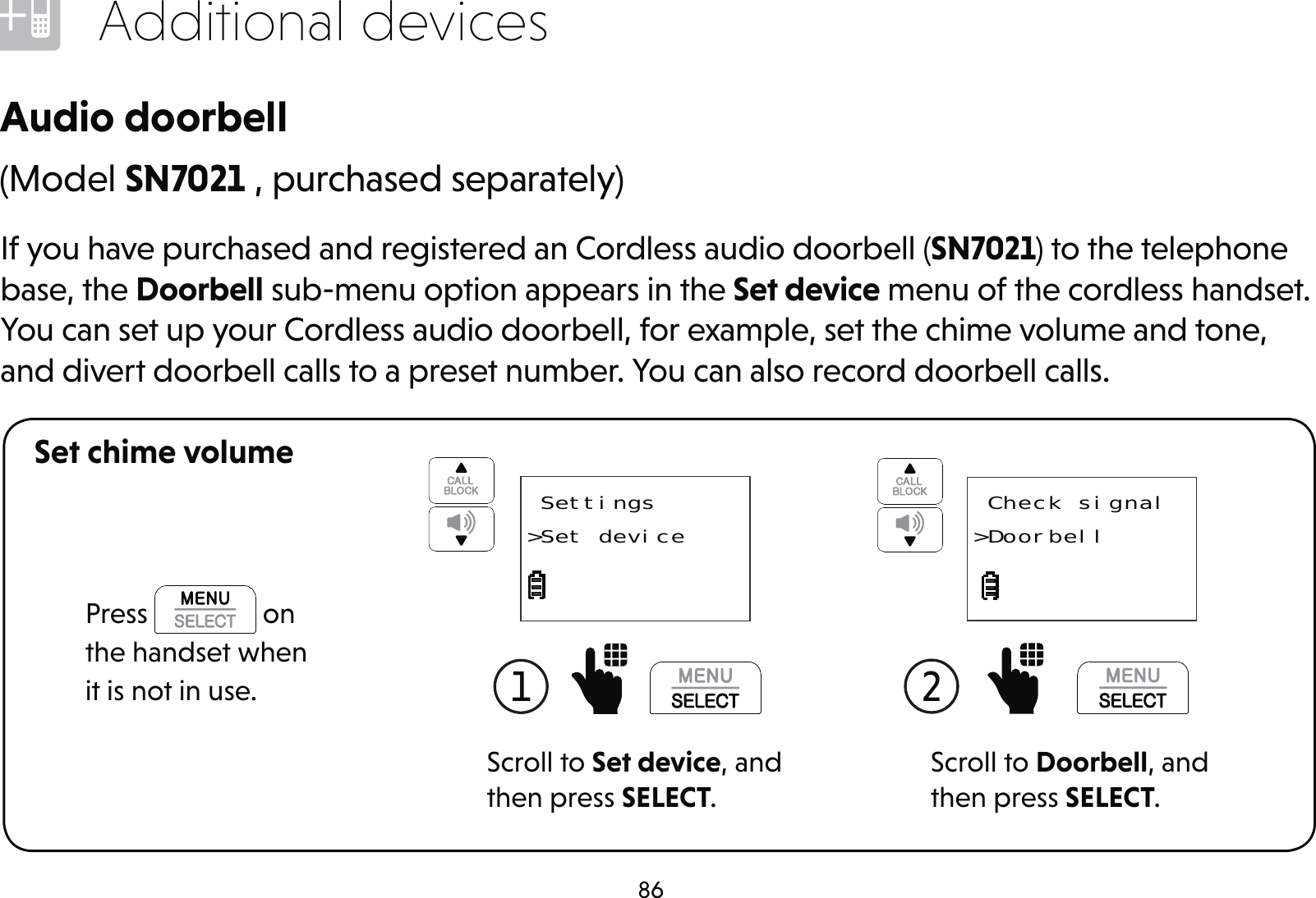 86Additional devicesIf you have purchased and registered an Cordless audio doorbell (SN7021) to the telephone base, the Doorbell sub-menu option appears in the Set device menu of the cordless handset. You can set up your Cordless audio doorbell, for example, set the chime volume and tone, and divert doorbell calls to a preset number. You can also record doorbell calls.Audio doorbellSet chime volumeScroll to Set device, and then press SELECT.1   Settings&gt;Set device(Model SN7021 , purchased separately)Scroll to Doorbell, and then press SELECT.2  Check signal&gt;DoorbellPress   on the handset when it is not in use.