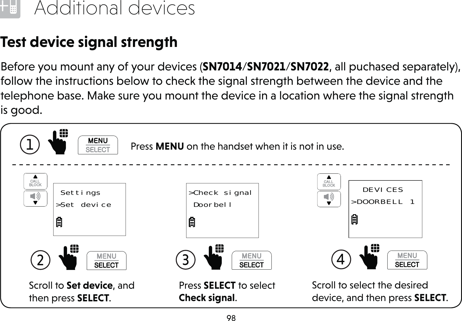 98Additional devicesTest device signal strengthBefore you mount any of your devices (SN7014/SN7021/SN7022, all puchased separately), follow the instructions below to check the signal strength between the device and the telephone base. Make sure you mount the device in a location where the signal strength is good.1   Press MENU on the handset when it is not in use.Scroll to Set device, and then press SELECT.2  Settings&gt;Set deviceScroll to select the desired device, and then press SELECT.4   DEVICES&gt;DOORBELL 1Press SELECT to select Check signal.3 &gt;Check signal Doorbell