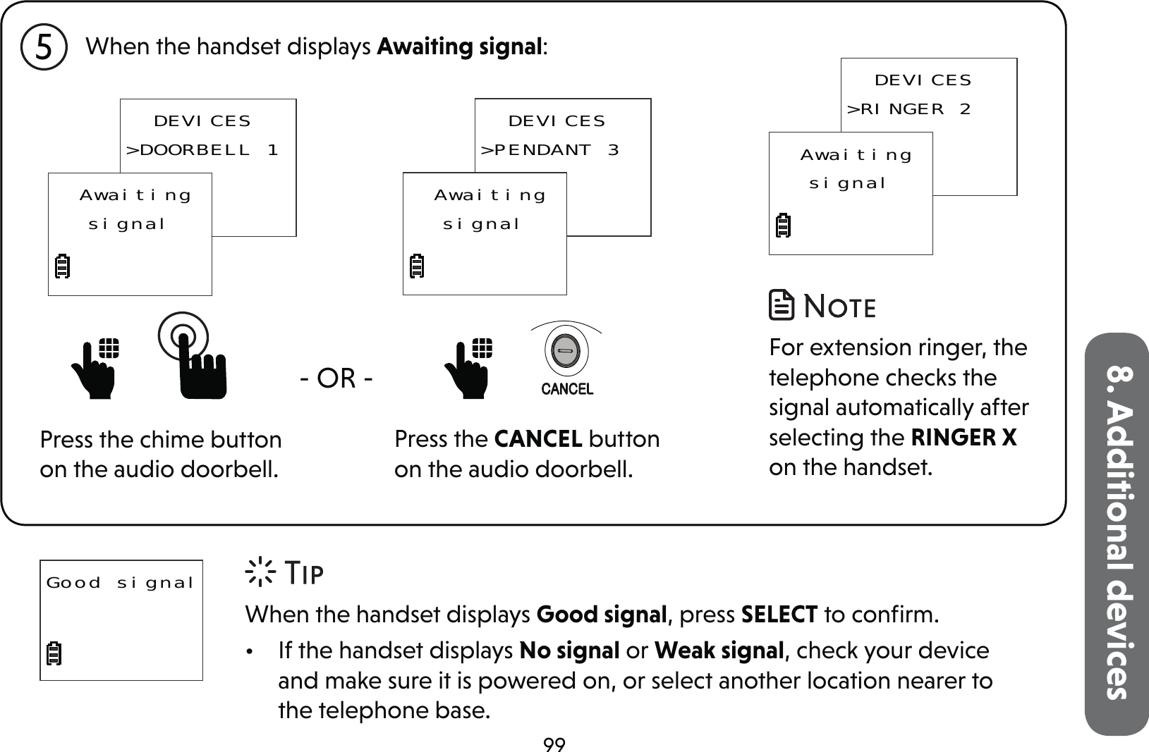 998. Additional devicesGood signal5When the handset displays Good signal, press SELECT to conﬁrm.•  If the handset displays No signal or Weak signal, check your device and make sure it is powered on, or select another location nearer to the telephone base.When the handset displays Awaiting signal:  DEVICES&gt;DOORBELL 1  AwaitingsignalPress the chime button on the audio doorbell.- OR -   DEVICES&gt;PENDANT 3  AwaitingsignalPress the CANCEL button on the audio doorbell. For extension ringer, the telephone checks the signal automatically after selecting the RINGER X on the handset.  DEVICES&gt;RINGER 2  Awaitingsignal