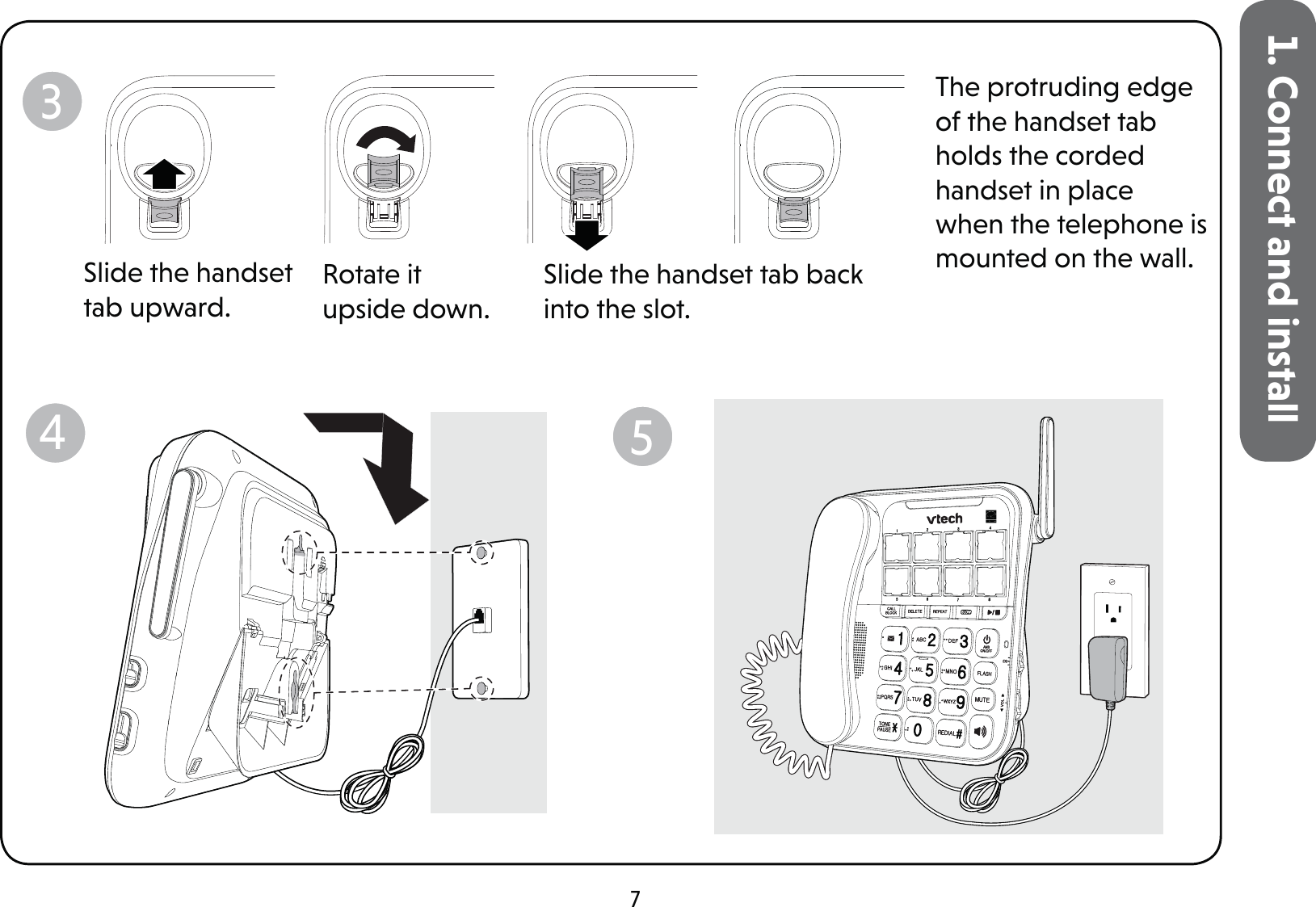 71. Connect and installSlide the handset tab upward.Rotate it upside down.Slide the handset tab back into the slot.The protruding edge of the handset tab holds the corded handset in place when the telephone is mounted on the wall.345