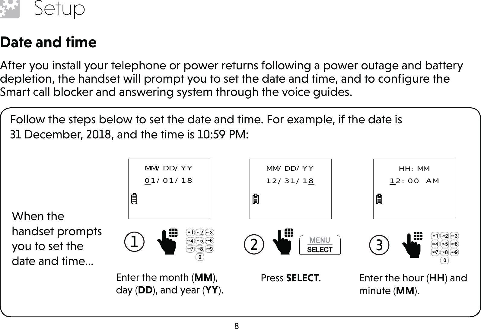 8SetupDate and timeAfter you install your telephone or power returns following a power outage and battery depletion, the handset will prompt you to set the date and time, and to conﬁgure the Smart call blocker and answering system through the voice guides.Follow the steps below to set the date and time. For example, if the date is  31 December, 2018, and the time is 10:59 PM:When the handset prompts you to set the date and time...1  Enter the month (MM), day (DD), and year (YY).MM/DD/YY01/01/182  Press SELECT.MM/DD/YY12/31/183  Enter the hour (HH) and minute (MM).HH:MM12:00 AM