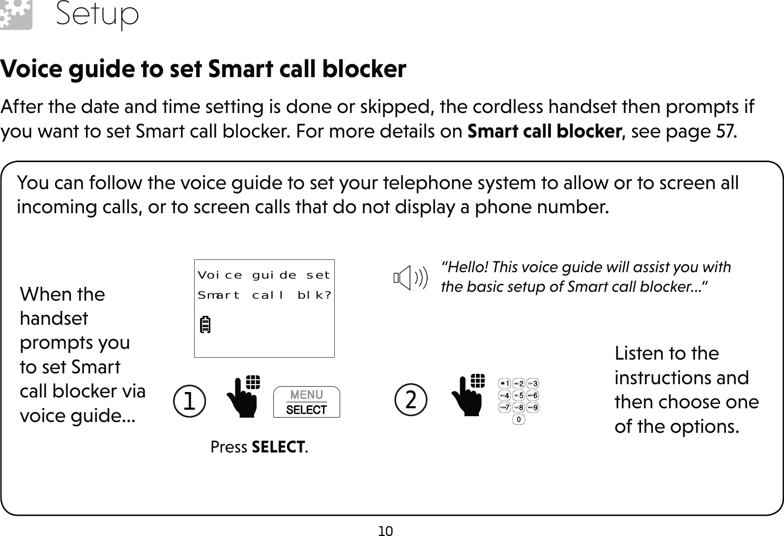 10SetupVoice guide to set Smart call blockerAfter the date and time setting is done or skipped, the cordless handset then prompts if you want to set Smart call blocker. For more details on Smart call blocker, see page 57.You can follow the voice guide to set your telephone system to allow or to screen all incoming calls, or to screen calls that do not display a phone number.When the handset prompts you to set Smart call blocker via voice guide...“Hello! This voice guide will assist you with the basic setup of Smart call blocker...“Listen to the instructions and then choose one of the options.1  2  Press SELECT.Voice guide setSmart call blk?