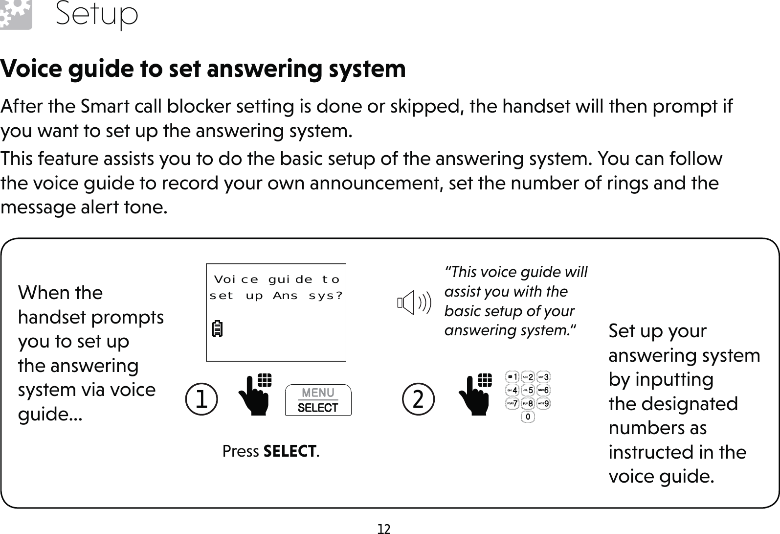12SetupVoice guide to set answering systemAfter the Smart call blocker setting is done or skipped, the handset will then prompt if you want to set up the answering system.This feature assists you to do the basic setup of the answering system. You can follow the voice guide to record your own announcement, set the number of rings and the message alert tone.When the handset prompts you to set up the answering system via voice guide...Set up your answering system by inputting the designated numbers as instructed in the voice guide.1  2  Press SELECT.“This voice guide will assist you with the basic setup of your answering system.“Voice guide to set up Ans sys?