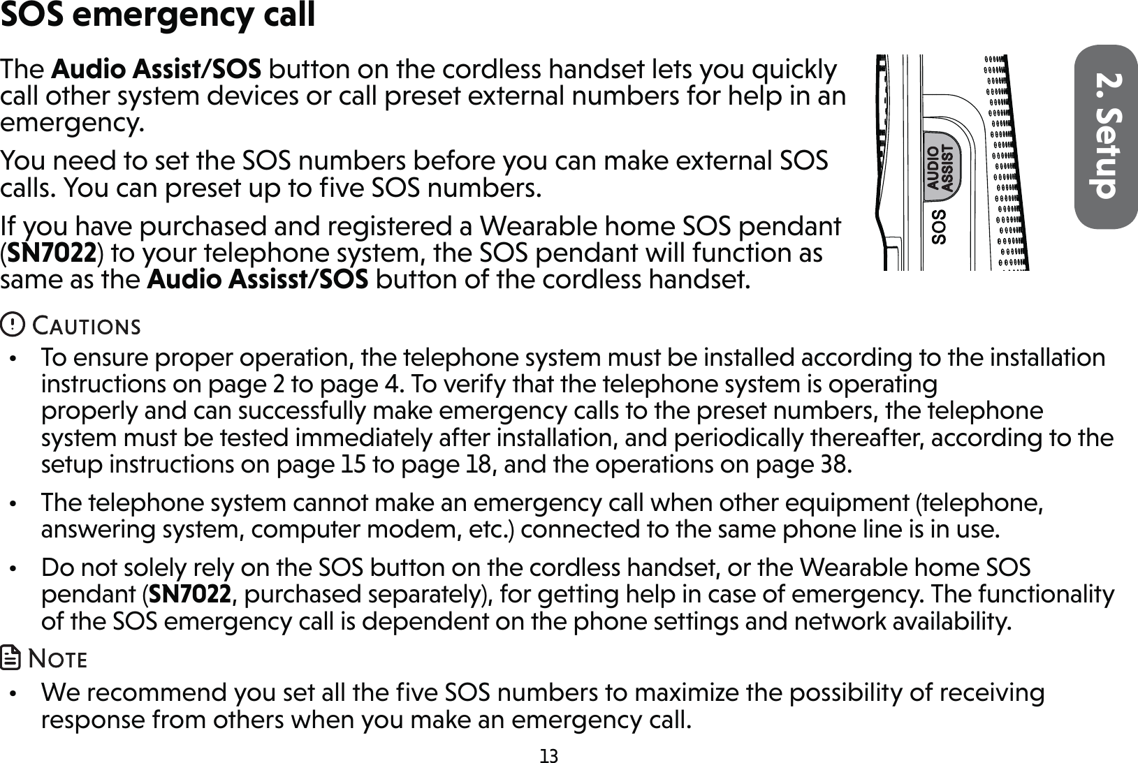 132. SetupThe Audio Assist/SOS button on the cordless handset lets you quickly call other system devices or call preset external numbers for help in an emergency.You need to set the SOS numbers before you can make external SOS calls. You can preset up to ﬁve SOS numbers.If you have purchased and registered a Wearable home SOS pendant (SN7022) to your telephone system, the SOS pendant will function as same as the Audio Assisst/SOS button of the cordless handset.•  To ensure proper operation, the telephone system must be installed according to the installation instructions on page 2 to page 4. To verify that the telephone system is operating properly and can successfully make emergency calls to the preset numbers, the telephone system must be tested immediately after installation, and periodically thereafter, according to the setup instructions on page 15 to page 18, and the operations on page 38.•  The telephone system cannot make an emergency call when other equipment (telephone, answering system, computer modem, etc.) connected to the same phone line is in use.•  Do not solely rely on the SOS button on the cordless handset, or the Wearable home SOS pendant (SN7022, purchased separately), for getting help in case of emergency. The functionality of the SOS emergency call is dependent on the phone settings and network availability. •  We recommend you set all the ﬁve SOS numbers to maximize the possibility of receiving response from others when you make an emergency call.SOS emergency call