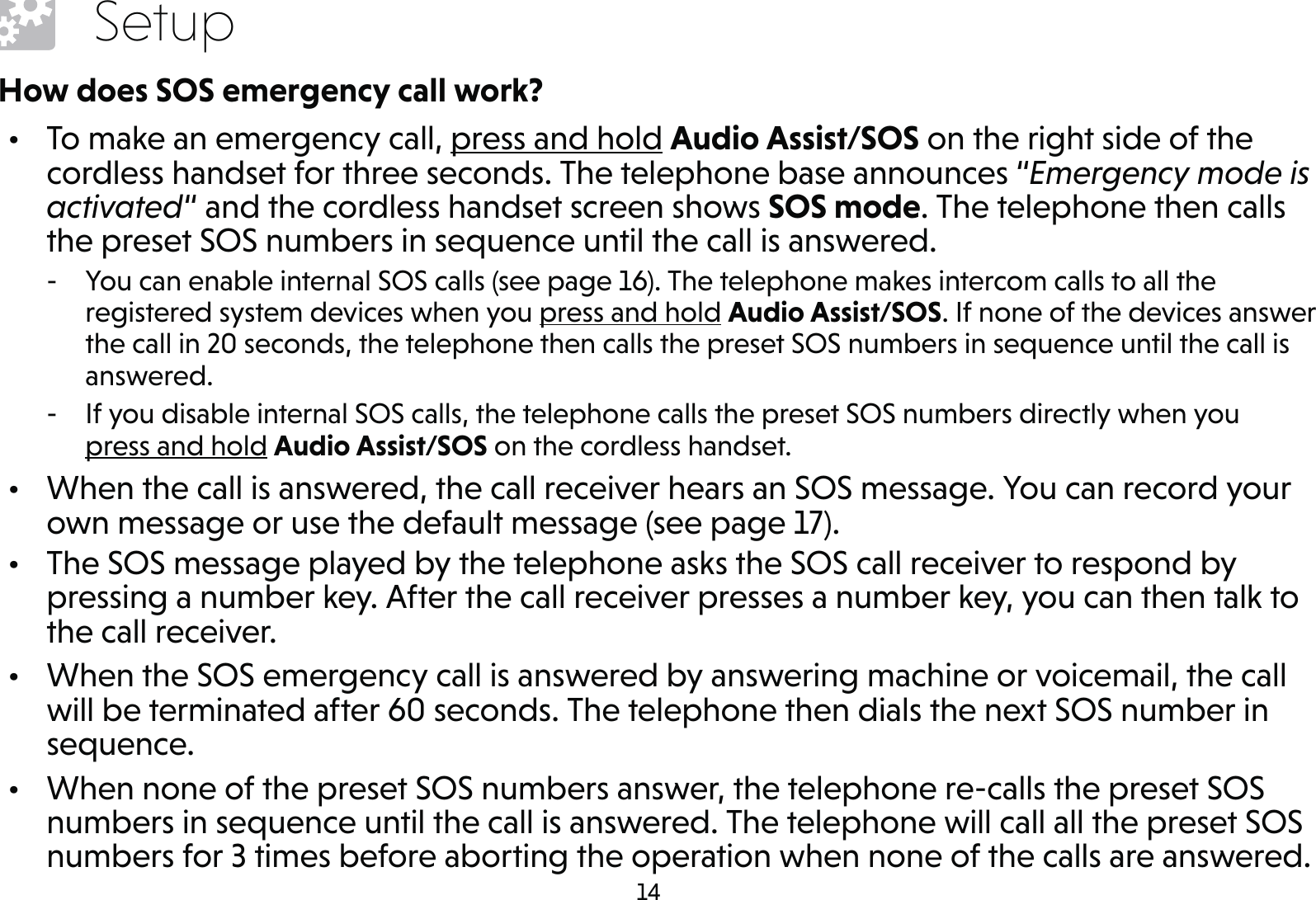 14SetupHow does SOS emergency call work?•  To make an emergency call, press and hold Audio Assist/SOS on the right side of the cordless handset for three seconds. The telephone base announces “Emergency mode is activated“ and the cordless handset screen shows SOS mode. The telephone then calls the preset SOS numbers in sequence until the call is answered. - You can enable internal SOS calls (see page 16). The telephone makes intercom calls to all the registered system devices when you press and hold Audio Assist/SOS. If none of the devices answer the call in 20 seconds, the telephone then calls the preset SOS numbers in sequence until the call is answered. - If you disable internal SOS calls, the telephone calls the preset SOS numbers directly when you  press and hold Audio Assist/SOS on the cordless handset.•  When the call is answered, the call receiver hears an SOS message. You can record your own message or use the default message (see page 17).•  The SOS message played by the telephone asks the SOS call receiver to respond by pressing a number key. After the call receiver presses a number key, you can then talk to the call receiver.•  When the SOS emergency call is answered by answering machine or voicemail, the call will be terminated after 60 seconds. The telephone then dials the next SOS number in sequence.•  When none of the preset SOS numbers answer, the telephone re-calls the preset SOS numbers in sequence until the call is answered. The telephone will call all the preset SOS numbers for 3 times before aborting the operation when none of the calls are answered.