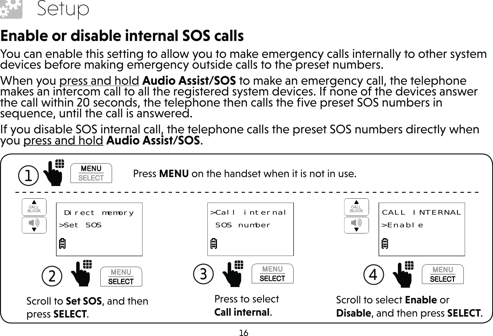 16SetupEnable or disable internal SOS callsYou can enable this setting to allow you to make emergency calls internally to other system devices before making emergency outside calls to the preset numbers.When you press and hold Audio Assist/SOS to make an emergency call, the telephone makes an intercom call to all the registered system devices. If none of the devices answer the call within 20 seconds, the telephone then calls the ﬁve preset SOS numbers in sequence, until the call is answered.If you disable SOS internal call, the telephone calls the preset SOS numbers directly when you press and hold Audio Assist/SOS.Press to select Call internal.3 &gt;Call internal SOS numberScroll to select Enable or Disable, and then press SELECT.4  CALL INTERNAL&gt;EnableScroll to Set SOS, and then press SELECT.2   Direct memory&gt;Set SOS1  Press MENU on the handset when it is not in use.